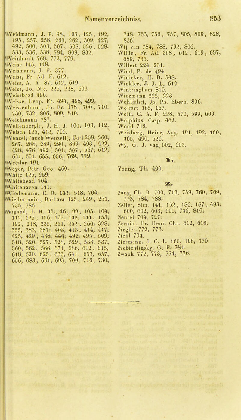 Weidmann, J. P. 98, 103, 125 , 192, 195, 257, 258, 260, 262, 309, 427, 492, 500, 503, 307, 508, 52C, 528, 533, 536, 538, 784, 809, 832. \>Veinhartlt 768, 772, 779. .Veise 145, 148. A'eisniani), J. K. 377. VvVeiss, Fr. Ad. F. 612. Weiss, A. A. 87, 612, 619. Weiss, Jo. Nie. 225, 228, 603. Weissbrod 496. WVeisse, Leop. Fr. 494, 498^ 499. Weissenborn, Jo. Fr. 178, 700, 710. ' 730, 732, 806, 809, 810. Welciiraann 787. Weilenberj^h, J. H. J. 100, 103, 112. Welsch 125, 413, 706. Wenzel, (auch Wenzell), Carl 258, 260, 267, 288, 289, 290, 309 403, 422, 428, 476, -492 ; 501, 507 , 567, 612, 641, 651, 655, 656, 769, 779. Wetzlar 191. Weyer, Petr. G«o. 460. White 125, 259. Whilehead 704. Whilehaven 141. iWiedemann, C. R. 142^ 518, 704. Wiedmannin, Barbara 125, 249, 251, 735, 786. Wigand, J. H. 45., 46, 99, 103, 104, 112, 125, 126, 132, 143, 144, 153, 192, 218, 2.35, 251, 252 , 260, 328, 355, 383, 387-, 403, 413, 4)4, 417, 425, 429 , 438, 446, 492, 495, 509, 518, 520, 527, 528, 529, 533, 537, 560, 562, 566, 571. 586, 612, 615, 618, 620, 625, 633, 641, 653, 657, 656, 683, 691, 693, 700, 716, 730, 748, 753, 756, 757, 805, 809, 828, 836. Wij van 784, 788, 792, 806. Wilde, Fr. Ad. 368, 612, 619, 687, 689, 736. Willert 224, 231. Wind, P. de 494. Winicker, H. D. 548. Winkler, J. J. L. 612. Wintriugliam 810. Winzmann 222, 223. Wohlfuhrt, Jo. Ph. Eberh. 806. Wolfart 165, 167. WoIfF, C. A. F. 228, 570, 599, 603. Wolphius, Casp. 462. Wood 712. Wrisberg, Heinr. Aug. 191, 192, 460, 465, 490, 526. Wy, G. J. v^u 602, 603. Young, Tb. 494. Zang, Ch. B. 700, 713, 759, 760, 769, 773, 784, 788, Zeller, Sim. 141, 152, 186, 187, 493, 600, 602, 003, 605, 746, 810; Zentel 704, 727. Zernini, Fr. Henr. Chr. 612, 616- Ziegler 772, 773. Ziehl 704. ZIerraann, J. C. L. 165, 166, 170. Z•schichli^sky, G, F, 7-84. Zwank 772, 773, 774, 776.
