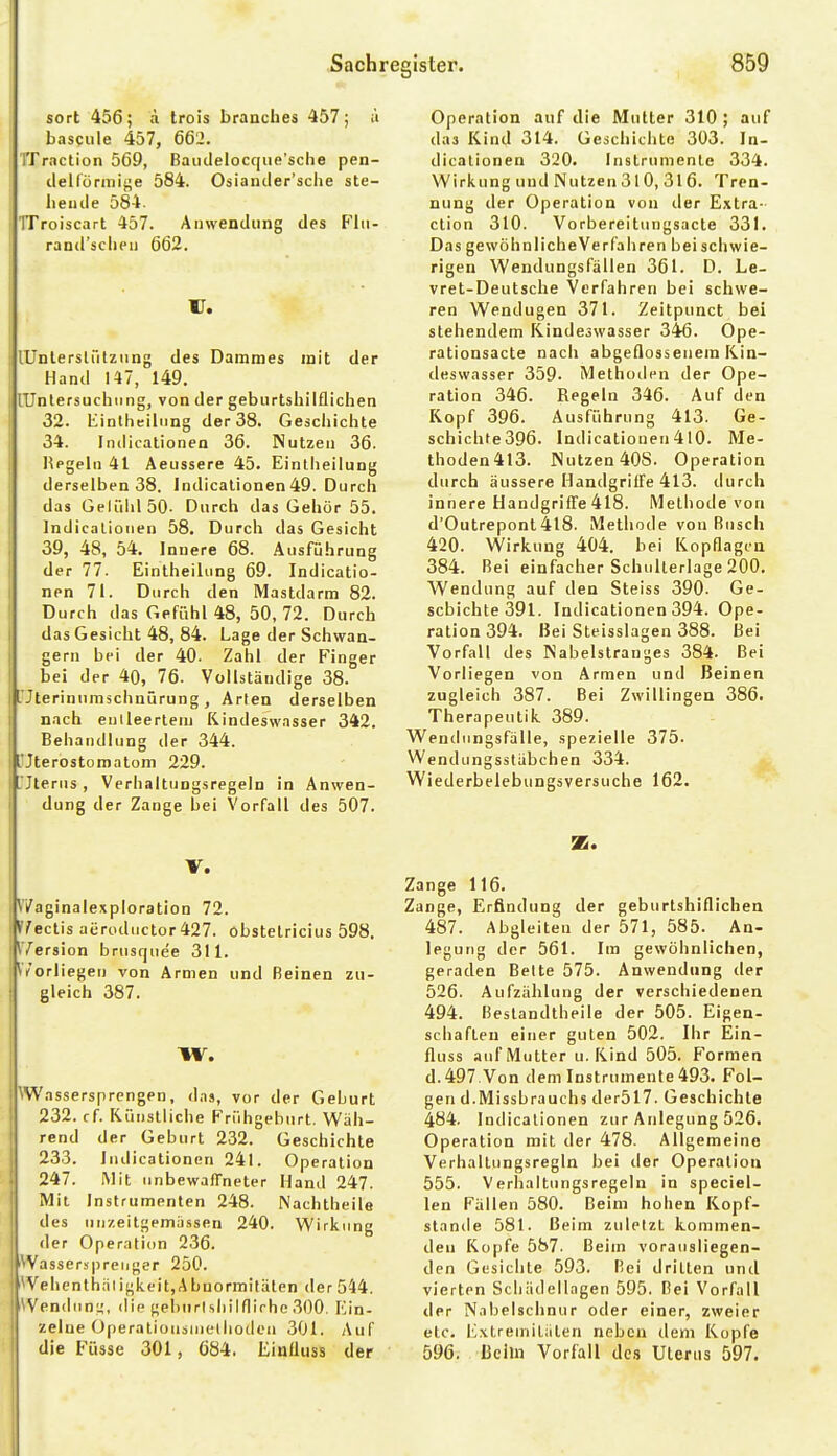 sort 456; ä trois branches 457; u bascule 457, 662. TTraction 569, BaiKlelocque'scIie pen- ilellörmifje 584. Osiantler'sche ste- hende 584. TTroiscart 457. Anwendung des P'lii- rand'sclien 662. U. lUnlerslütziing des Dammes mit der Hand 147, 149. lUnlersuchting, von der geburtshilflichen 32. liintheiliing der 38. Geäcliiclite 34. Indicationen 36. Nutzen 36. l^pgelii 41 Aeussere 45. Eintheiiung derselben 38. Indicationen 49. Durch das GelühlSO- Durch das Gehör 55. Indicationen 58. Durch das Gesicht 39, 48, 54. Innere 68. Ausführung der 77. Eintheiiung 69. Indicatio- nen 71. Durch den Mastdarm 82. Durch das Gefühl 48, 50, 72. Durch das Gesicht 48, 84. Lage der Schwan- gern bei der 40. Zahl der Finger bei der 40, 76. Vollstäudige 38. L'Jterinumschnürung, Arten derselben nach enlleerteni Kindeswasser 342. Behandlung der 344. L'Jterostomatom 229. rjterus, Verhaitungsregeln in Anwen- dung der Zange bei Vorfall des 507. V. V/aginaiexpioration 72. *7eclis aerodiictor427. obstetricius 598. ^Version brusrjuee 311. r/orliegen von Armen und Beinen zu- gleich 387. W. NWassersprengen, d.is, vor der Geburt 232. cf. Künstliche PXihgeburt. Wäh- rend der Geburt 232. Geschichte 233. Indicationen 241. Operation 247. Mit unbewaffneter Hand 247. Mit Instrumenten 248. Nachtheile des un/,eitgema.ssen 240. Wirkung der Operation 236. Wasserspreiiger 250. \'elicnlhäl igk.eit,A bnormitäten der 544. \'en(liin;4, <llp gebiirlshilflirho 300. Ein- zelne Operationsniethodou 301. Auf die Füsse 301, 684. Einfluss der Operation auf die Mutter 310 ; auf das Kind 314. Geschichte 303. In- dicalionen 320. Instrumente 334. Wirkung und Nutzen 310, 316. Tren- nung der Operation von der Extra- ction 310. Vorbereitungsacte 331. Das gewöhnlicheVerfahren beischwie- rigeu Wendungsfällen 361. D. Le- vret-Deutsche Verfahren bei schwe- ren Wendugen 371. Zeitpunct bei stehendem Kindeswasser 346. Ope- rationsacte nach abgeflossenem Kin- deswasser 359- Methoden der Ope- ration 346. Regeln 346. Auf den Kopf 396. Ausführung 413. Ge- schichte396. Indicationen4l0. Me- thoden 413. Nutzen 40S. Operation durch äussere Handgriffe 413. durch innere Handgriffe 418. Methode von d'Outrepont 418. Methode von Busch 420. Wirkung 404. bei Kopflagen 384. Bei einfacher Schullerlage 200. Wendung auf den Steiss 390. Ge- schichte 391. Indicationen 394. Ope- ration 394. Bei Steisslagen 388. I3ei Vorfall des Nabelstranges 384. Bei Vorliegen von Armen und Beinen zugleich 387. Bei Zwillingen 386. Therapeutik 389. Wendungsfälle, spezielle 375. Wendungssläbchen 334. Wiederbelebungsversuche 162. se. Zange 116. Zange, Erfindung der geburtshiflichen 487. Abgleiten der 571, 585. An- legung der 561. Im gewöhnlichen, geraden Bette 575. Anwendung der 526. Aufzählung der verschiedenen 494. Bestandtheile der 505. Eigen- schaften einer guten 502. Ihr Ein- fluss auf Mutter u. Kind 505. Formen d.497.Von dem Instrumente 493. Fol- gen d.Missbrauchs der517. Geschichte 484. Indicationen zur Anlegung 526. Operation mit der 478. Allgemeine Verhaltungsregln bei iler Operation 555. Verhaltungsregeln in speciel- len Fallen 580. Beim hohen Kopf- stände 581. Beim zuletzt kommen- den Kopfe 587. Beim vorausliegen- den Gesichte 593. Bei dritten und vierten Scliiidellagen 595. Bei Vorfall der Nabelschnur oder einer, zweier etc. lOxtremililten neben dem Kopfe 596. Beim Vorfall des Uterus 597.