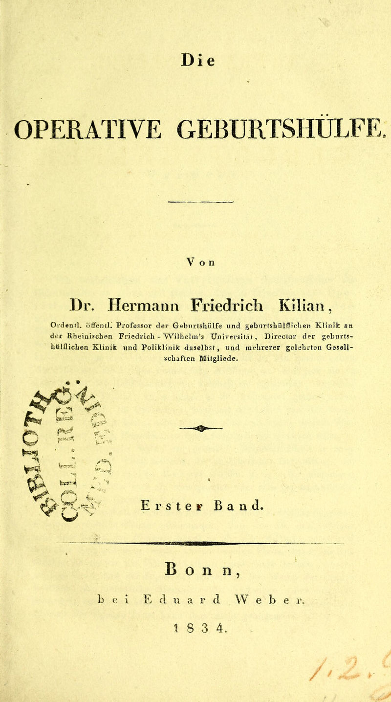 Die OPERATIVE GEBURTSHÜLFE Von Dr. Hermann Friedrich Kilian, Oidentl, öSenll.' Professor der Gebnrtslaülfe und geburlshülfliclien Klinik nn der Rheinischen Friedrich - YV''i)helm’s Universität, Direclor der geburts- htilflichen Klinik und Poliklinik daselbst, und mehrerer gelehrten Gesell- schaften Milgliede. ^^4 o 1«?^ ' Erster Band, Bon n, 1) e i Eduard W eher. 1 8 3 4. ^ /