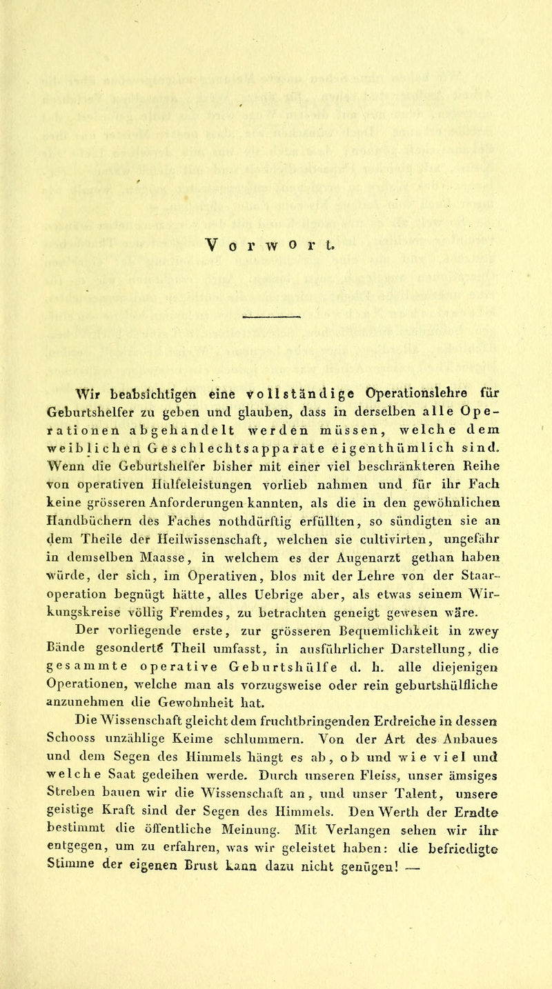 Vorwort. Wir beabsichtigen eine vollständige Operationslehre für Geburtshelfer zu geben und glauben, dass in derselben alle Ope- rationen abgehandelt werden müssen, welche dem weiblichen G e s ch 1 ecli t s app a r at e eigenthümlich sind. Wenn die Geburtshelfer bisher mit einer viel beschränkteren Reihe von operativen Hulfeleistungen vorlieb nahmen und für ihr Fach keine grösseren Anforderungen kannten, als die in den gewöhnlichen Handbüchern des Faches nothdürftig erfüllten, so sündigten sie an dem Theile der Heilwissenschaft, welchen sie cultivirten, ungefähr in demselben Maasse, in welchem es der Augenarzt gethan haben Würde, der sich, im Operativen, blos mit der Lehre von der Staar- operation begnügt hätte, alles Uebrige aber, als etwas seinem Wir- kungskreise völlig Fremdes, zu betrachten geneigt gewesen wäre. Der vorliegende erste, zur grösseren Bequemlichkeit in zwey Bände gesondert^ Theil umfasst, in ausführlicher Darstellung, die gesammte operative Geburtshülfe d. h. alle diejenigen Operationen, welche man als vorzugsweise oder rein geburtshülfliche anzunehmen die Gewohnheit hat. Die Wissenschaft gleicht dem fruchtbringenden Erdreiche in dessen Schooss unzählige Keime schlummern. Von der Art des Anbaues und dem Segen des Himmels hängt es ab, ob und wie viel und welche Saat gedeihen werde. Durch unseren Fleiss, unser ämsiges Streben bauen wir die Wissenschaft an, und unser Talent, unsere geistige Kraft sind der Segen des Himmels. Den Werth der Emdt© bestimmt die öffentliche Meinung. Mit Verlangen sehen wir ihr entgegen, um zu erfahren, was wir geleistet haben: die befriedigte Stimme der eigenen Brust kann dazu nicht genügen! —