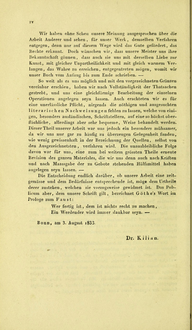 IV Wir hal)en ohne Scheu unsere Meinung ausgesprochen Über die Arbeit Anderer und sehen, für unser Werk, demselben Verfahren entgegen, denn nur auf diesem Wege wird das Gute gefördert, das Rechte erkannt. Doch wünschen wir, dass unsere Meister uns ihre Bekanntschaft gönnen, dass auch sie uns mit derselben Liebe zur Kunst, mit gleicher Unpartheilichkeit und mit gleich warmem Ver- langen, das Wahre zu erreichen, entgegentreten mögen, womit wir unser Buch vom Anfang bis zum Ende schrieben. — So weit als es uns möglich und mit den vorgezeichneten Gränzen vereinbar erschien, haben wir nach Vollständigkeit der Thatsachen gestrebt, und uns eine gleichförmige Bearbeitung der einzelnen Operationen angelegen seyn lassen. Auch erachteten wir es für eine unerlässliche Pflicht, nirgends die nöthigen und ausgesuchten literarischen Nach Weisungen fehlen zu lassen, welche von eini- gen, besonders ausländischen, Schriftstellern, auf eine so höchst ober- flächliche, allerdings aber sehr bequeme, Weise behandelt werden. Dieser Theil unserer Arbeit war uns jedoch ein besonders mühsamer, da wir uns nur gar zu häufig zu überzeugen Gelegenheit fanden, wie wenig gewissenhaft in der Bezeichnung der Quellen, selbst von den Ausgezeichnetsten , verfahren wird. Die unausbleibliche Folge davon war für uns, eine zum bei weitem grössten Theile erneute Revision des ganzen Materiales, die wir uns denn auch nach Kräften und nach Maassgabe der zu Gebote stehenden Hülfsmittel haben angelegen seyn lassen. — Die Entscheidung endlich darüber, ob unsere Arbeit eine zeit- gemässe und dem Bedürfnisse entsprechende ist, möge dem ürtheile derer zustehen, welchen sie vorzugsweise gewidmet ist. Das Pub- licum aber, dem unsere Schrift gilt, bezeichnet Göthe’s Wort im Prologe zum Faust: Wer fertig ist, dem ist nichts recht zu machen, Ein Werdender wird immer dankbar seyn. — Bonn, am 3. August i833. Dr. Kilian.