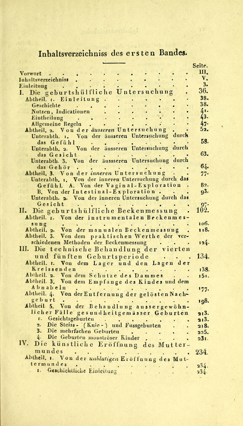 lahaltsverzeichniss des ersten Bandes. Vorwort Inhaltsverzeichniss Einleitung I. Die geburtsliülfliclie Untersuchung Abtheil. (.Einleitung Geschichte . , . . • • # • Nutzen, Indicationen Eintheilung Allgemeine Regeln Abtheil, 2. Von der äusseren Untersuchung . Unterabth. 1. Von der äusseren Untersuchung durc das Gefühl . , • . • • • Unterabth. 2. Von der äusseren Untersuchung durcl das Gesicht Unterabth. 3. Von der äussseren Untersuchung durc das Gehör. Abtheil, 3. V o n d e r inneren Untersuchung Unterabth, i. Von der inneren Untersuchung durch da Gefühl. A. Von der Vagin al-Exploration B, Von der In t e s t i n a 1-E X p 1 o ra ti o n . Unterabth. a. Von der inneren Untersuchung durch da Gesicht . , II. Die geburtsliülfliclie Beckenmessung Abtheil. i. Von der instrumentalen Beckennie sung Abtheil, 2. Von der raanualen Beckenmessung Abtheil. 3. Von dem praktischen Werth e der ver- schiedenen Methoden der Beckenmessung III. Die teclinisclie Bebau dlung der vierten und fünften Geburtsperiode Abtheil. i. Von dem Lager und den Lagen der Kreissenden . . . , Ablheil. 2. Von dem Schutze des Dammes Abtheil. 3, Von dem Empfange des Kindes und dem Ab nabeln Abtheil. 4. Von der Entfernung der gelöstenNach-* gebürt, Abtheil. 5. Von der Behandlung aussergewöhn- lic her Fälle gesund heitgeraässer Geburten 1. Gesichtsgeburteu 2. Die Steiss - (Knie-) und Fussgeburten 3. Die mehrfachen Geburten . . . . . 4. Die Geburten inunstiöser Kinder , . . , IV. Die künstliclie Eröffnung des Mutter- mundes Abthcil. I. Von der unblutigen des Mut* termundes , . I. Geschichtüche Einieiiuni^ Seite. III. V. 3. 36. 38. 38. 4'* 43. 47- 5a. 58. 63. 64. 77* 82. 93. 97- 102. 106. 118. 124. 134. i38. i5i. 177. 198. ai3. ai3. 218. 225. 23i. 234 234. 234.