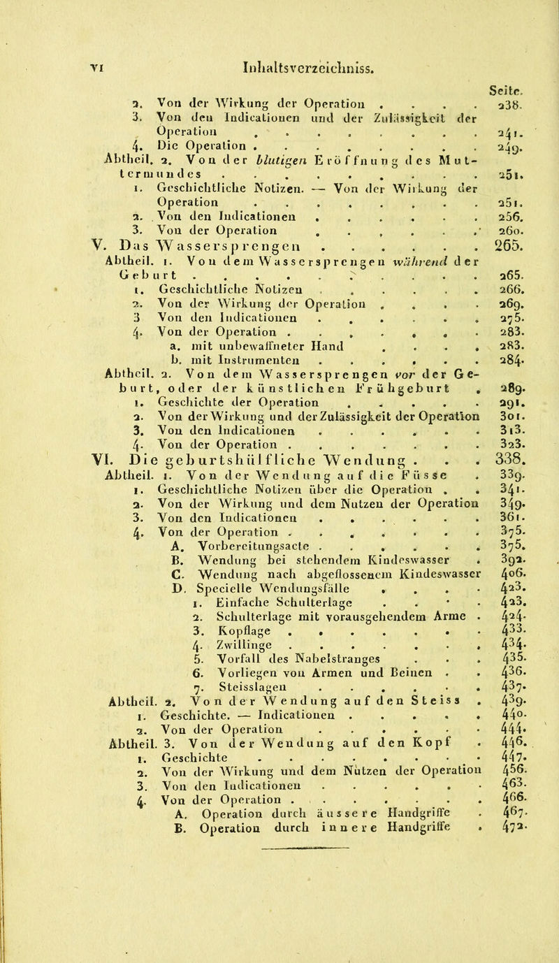 Inhalts vcrzeicliniss. 3. Von der Wirkung der Operation Von den ladicatioiien Operation und der Zulässigkeit der Abtheil 4. Die Operation Von der Wiikun uer 2. V o n d e r blutigen E r o f fn ung des Mut- te r ni ii 11 d e s 1. Geschichtliche Notizen Operation 2. Von den Indicationeii 3. Von der Operation V. Das W a s s e r s p r e n g e n Abtheil. i. Von d e m W a s s e r sp r e n g e n während de Geburt 1, Geschichtliclie Notizen . , 2. Von der Wirkung der Operation 3 Von den Iiidicationen 4. Von der Operation . . , a. mit unbewairneter Hand b, mit Instrumenten Abtheil. 2. Von dem Wassersprengen vor der Ge b u r t, oder der künstlichen b’ r ü h g e b ii r t 1, Geschichte der Operation . . . . 2. Von der Wirkung und der Zulässigkeit der Operation 3, Von den Indicationen ..... 4. Von der Operation ...... VI. Die gehurtshülfliche Wendung . Abtlieil. I. Von der Wendung auf die Füsse I. Geschichtliche Notizen über die Operation , a. Von der Wirkung und dem Nutzen der Operation 3. Von den Indicationen 4, Von der Operation . A. B. C. D. Vorbereitungsacte . Einfache Schulterlage Schulterlage mit vorausgehendem Arme Kopflage Zwillinge ...... Vorfall des Nabelstrauges Wendung bei stehendem Kindeswasser Wendung nach abgeflosseaem Kindeswasse Specielle Wendungsfälle 1. 2. 3. 4- 5. 6. 7. Steisslagen . - . . • Abtheil. 2, Von der Wendung auf den Steiss 1, Geschichte. — Indicationen .... 2. Von der Operation Abtheil. 3. Von der Wendung auf den Kopf 1. Geschichte ^ 2. Von der AVirkung und dem Nutzen der Operatio 3. Von den Indicationen ..... 4. Von der Operation ...... A. Operation durch äussere Handgriffe B. Operation durch innere Handgriffe Seite. 23b. 24,. aäy. 251. 25i. 256. 260. 265. 265. 266. a6g. 275. 283. 283. 284. 289. agi. 3oi. 3i3. 323. 338. 33g. 34!. 349- 36i. 375. 376. 3ga. 406. 4a3. 423. 424. 433. 434. 435. 436. 437. 439. 440. 444. 446. 447« 456. 463. 466. 467. 472.