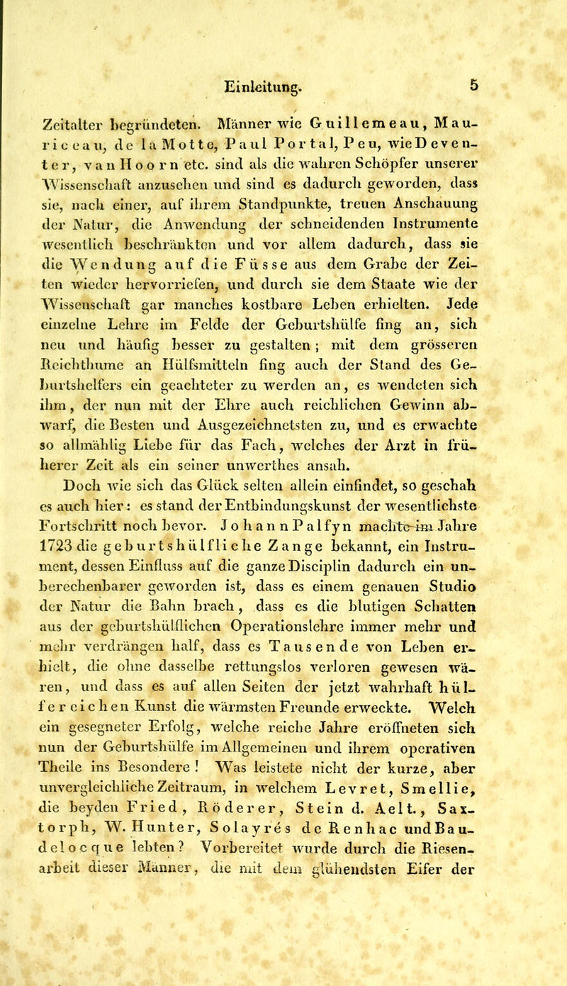 Zeitalter begründeten. Männer wie G u i H e m e a u, M a u- r i 0 ea ii, de 1 a M o11 e, P a ul Po r t a 1, P e u, wieD e v e n- t e r, V a n II o o r n etc. sind als die wahren Schöpfer unserer Wissenscliaft anzusclien und sind es dadurch geworden, dass sie, nach einer, auf ilirem Standpunkte, treuen Anschauung der Natur, die Anwendung der schneidenden Instrumente wesentlich beschränkten und vor allem dadurch, dass sie die Wendung auf die F ü s s e aus dem Grabe der Zei- ten wieder hervorriefen, und durch sie dem Staate wie der Wissenschaft gar manches kostbare Lehen erhielten. Jede einzelne Lehre im Felde der Gehurtshülfe fing an, sich neu und häufig besser zu gestalten ; mit dem grösseren Rciclitliume an Hülfsmitteln fing aucli der Stand des Ge- burtshelfers ein geachteter zu werden an, es wendeten sich ihm, der nun mit der Ehre auch reichlichen Gewinn ab- warf, die Besten und Ausgezeichnetsten zu, und es erwachte so allmählig Liehe für das Fach, welches der Arzt in frü- herer Zeit als ein seiner unwerthes ansah. Doch wie sich das Glück selten allein einfindet, so geschah cs auch hier: es stand der Entbindungskunst der wesentlichste Fortschritt noch bevor. JohannPalfyn machte-4m Jahre 1723 die g e h u r t s h ü l f l i c h e Zange bekannt, ein Instru- ment, dessen Einfluss auf die ganze Disciplin dadurch ein un- berechenbarer geworden ist, dass es einem genauen Studio der Natur die Bahn brach, dass es die blutigen Schatten aus der geburtshülflichen Operationslehre immer mehr und mehr verdrängen half, dass es Tausende von Leben er- hielt, die ohne dasselbe rettungslos verloren gewesen wä- ren, und dass es auf allen Seiten der jetzt wahrhaft hül- fe r c i c h e n Kunst die wärmsten Freunde erweckte. Welch ein gesegneter Erfolg, welche reiche Jahre eröffneten sich nun der Geburtshülfe im Allgemeinen und ihrem operativen Theile ins Besondere ! Was leistete nicht der kurze, aber unvergleichliche Zeitraum, in welchem Levret, Smellie, die beyden Fried, B. öde rer, Stein d. Aelt., Sax- torph, W. Hunter, Solayres de Renhac und Bau- de! oeque lebten? Vorbereitet wurde durch die Riesen- arbeit dieser Männer, die mit dem glühendsten Eifer der