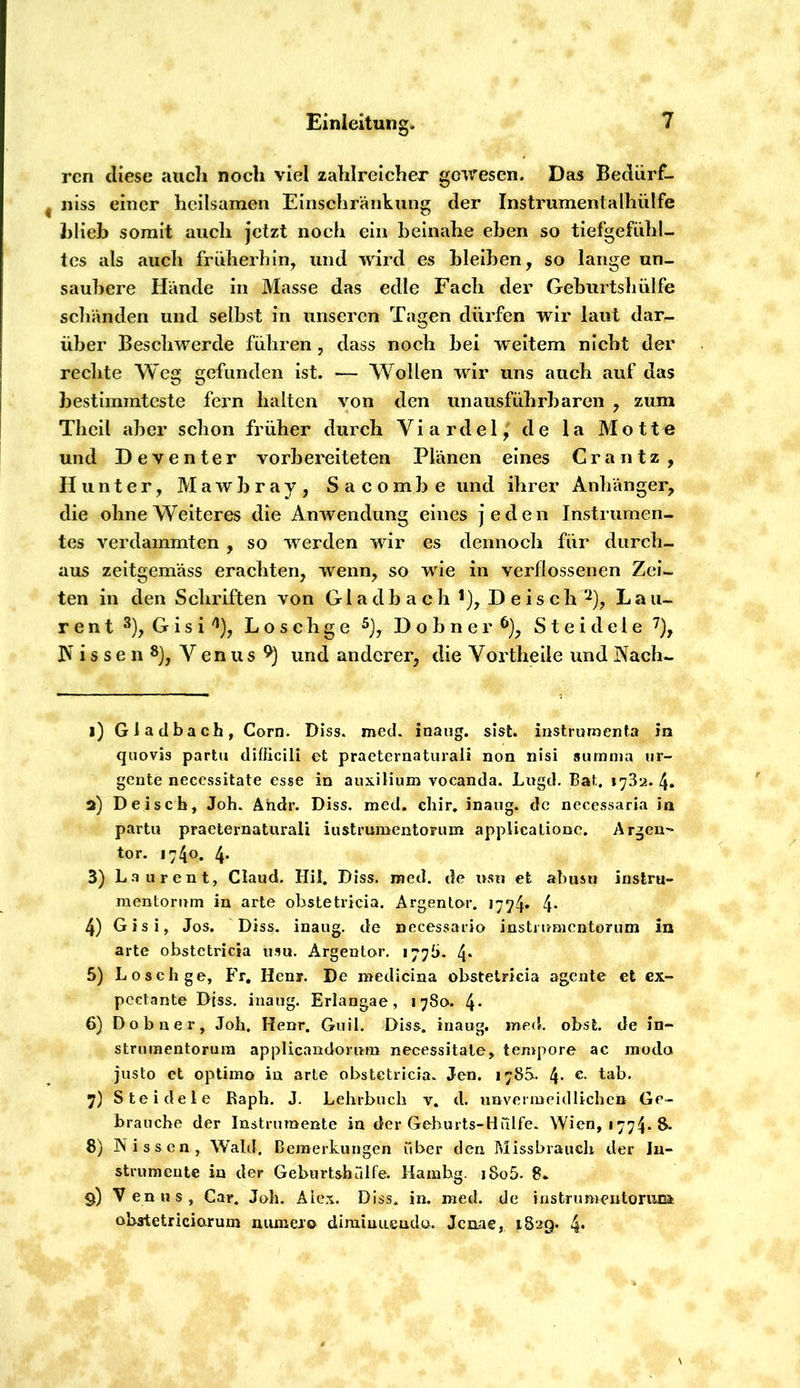 rcn diese aucli noch viel zahlreicher gewesen. Das Bedürf- nlss einer heilsamen Einschränkung der InstrumentaIhülfe hlieb somit auch jetzt noch ein beinahe eben so tiefgefühl- tes als auch früherhin, und wird es bleiben, so lange un- saubere Hände in Masse das edle Fach der Geburtshülfe schänden und selbst in unseren Tagen dürfen wir laut dar- über Beschwerde führen , dass noch bei weitem nicht der rechte Weg gefunden ist. — Wollen wir uns auch auf das bestimmteste fern halten von den unausführbaren , zum Thcil aber schon früher durch Viardel, de la Motte und Deventer vorbereiteten Plänen eines Crantz, Hunter, M a w b r a y , S a c o m b e und ihrer Anhänger, die ohne Weiteres die Anwendung eines jeden Instrumen- tes verdammten , so werden wir es dennoch für durch- aus zeitgemäss erachten, wenn, so wie in verflossenen Zei- ten in den Schriften von G1 a d b a c h *), D e i s c h Lau- r e n t G i s i '^), L o s c h g e D o b n e r S t e i d e 1 e ]\ i s s e n Venus und anderer, die Vortheile und Kach- 1) Gladbach, Corn. Diss. med. inaug. sist. instrumenta in quovis partu difficili et practernatiirali non nisi summa ur- gente necessitate esse in auxilium vocanda. Lugd, Bat, 1732. 4. 2) Deiscb, Joh. Ähdr. Diss. med. chir, inaug. de necessaria in partu praeternaturali iustrumentorum applicationc. Argen- tor. 1740. 4* 3) L.aurent, Claud. Hil. Diss. med. de usu et abusu instru- raentorum in arte obstetricia. Argenlo-r. 1774* 4- 4) Gisi, Jos. Diss. inaug. de nccessario insti r/mentorum in arte obstetricia usu. Argentor. 177b. 4* 5) Losch ge, PV, Heny. De medicina obstetricia agente et ex- pcctante Diss. inaug. Erlangae, 17801. 4* 6) Dobner, Joh. Henr. Giiil. Diss. inaug. med. obst. de in- striimentorura applicandorum necessitate, tempore ac modo jiisto et optimo in arte obstetricia. Jen. 178S. 4* 7) Steidele Raph. J. Lehrbuch v. d. unvermeidlichen Ge- brauche der Instrumente in der Gehnrts-HTilfe. Wien, 1774. 8. 8) Nissen, Wald, Bemerkungen über den Missbrauclr der In- strumente in der Gebiirtshrdfe. Hamhg. i8o5. 8. 9) Venus, Car. Joh. Alex. Diss. in. med. de instrumentoriua obstetriciorum munero dimiuLiendo. Jenne, 1829. 4*