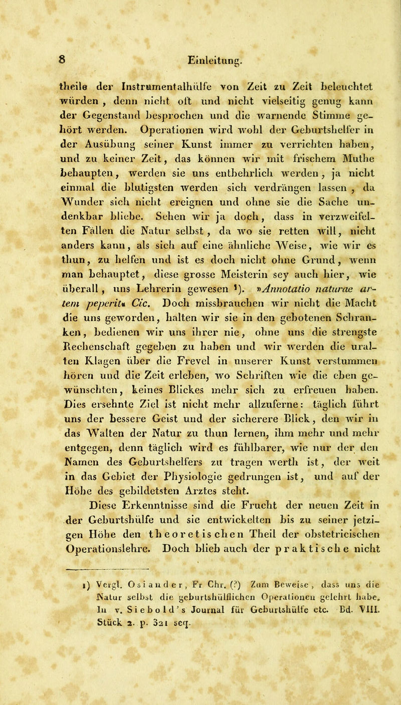 theile der Instrumentalhiilfe von Zeit zu Zeit beleuchtet würden , denn nicht olt und nicht vielseitig genug kann der Gegenstand besprochen und die warnende Stimme ge- hört werden. Operationen wird wohl der Geburtshelfer in der Ausübung seiner Kunst immer zu verrichten haben, und zu keiner Zeit, das können wir mit frischem Muthe behaupten, werden sie uns entbehrlich werden, ja nicht einmal die blutigsten werden sich verdrängen lassen , da Wunder sicli nicht ereignen und ohne sie die Sache un- denkbar bliebe. Sehen wir Ja doph, dass in verzweifel- ten Fällen die Natur selbst, da wo sie retten will, nicht anders kann, als sich auf eine ähnliche Weise, wie wir es tliun, zu helfen und ist es doch nicht ohne Grund, wenn man behauptet, diese grosse Meisterin sey auch hier, wde überall, uns Lehrerin gewesen '). y>Annotatio naturae ar- tem peperiu Cic, Doch missbrauchen wir niclit die Macht die uns geworden, halten wir sie in den gebotenen Schran- ken , bedienen wir uns ihrer nie, ohne uns die strengste B.echenschaft gegeben zu haben und wir werden die ural- ten Klagen über die Frevel in unserer Kunst verstummen hören und die Zeit erleben, wo Schriften wie die eben ge- wünschten , keines Blickes mehr sich zu erfreuen haben. Dies ersehnte Ziel ist nicht mehr allzuferne: täglich führt uns der bessere Geist und der sicherere Blick, den wir in das Walten der Natur zu thun lernen, ihm mehr und mehr entgegen, denn täglich wird es fühlbarer, wie nur der den Namen des Geburtshelfers zu tragen werth ist, der weit in das Gebiet der Physiologie gedrungen ist, und auf der Höbe des gebildetsten Arztes steht. Diese Erkenntnisse sind die Frucht der neuen Zeit in der Geburtshülfe und sie entwickelten bis zu seiner jetzi- gen Höhe den theoretischen Theil der obstetricischen Operationslehre. Doch blieb auch der praktische nicht i) Vei'gl. Osiander, Fr Chr. (?) Zum Bewei&e , dass uns die Natur selbst die geburtshüiflichen Operationen gelehrt hübe. In V. S i e b o 1 d ’ s Journal für GeburUhülfe ctc. Bd. VliL Stück 2. p. 321 serj.