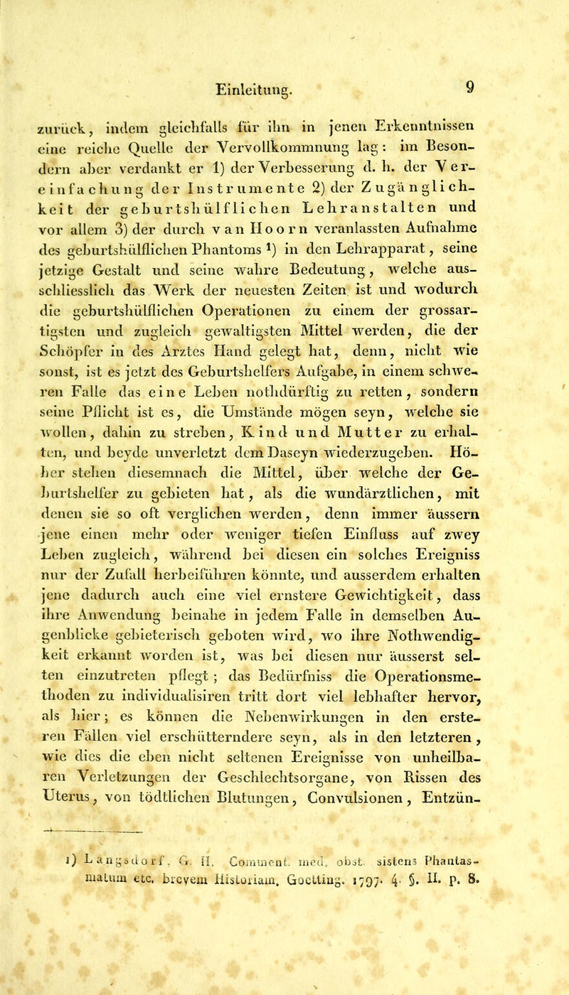 zuriick, indem gleicLfalls für ihn in jenen Erkenntnissen eine reielic Quelle der Vervollkommnung lag: im Beson- dem aber verdankt er 1) der Verbesserung d. li. der Ver- ein f a e li u n g der I n s t r u m e n t e 2) der Zugänglich- keit der geburtsliülfliclien Lehranstalten und vor allem 3) der durch van H o o r n veranlassten Aufnahme des geburtshülflichen Phantoms in den Lehrapparat, seine jetzige Gestalt und seine wahre Bedeutung, welche aus- schliesslich das Werk der neuesten Zeiten ist und wodurch die geburtsliülfliclien Operationen zu einem der grossar- tigsten und zugleich gewaltigsten Mittel werden, die der Schöpfer in des xVrztes Hand gelegt hat, denn, nicht wie sonst, ist es jetzt des Geburtshelfers Aufgabe, in einem schwe-* reu Falle das eine Leben notlidürftig zu retten, sondern seine Pflicht ist es, die Umstände mögen seyn, welche sie wollen, dahin zu streben, Rind und Mutter zu erhal- ten, und beyde unverletzt dem Daseyn wiederzugeben. Hö- }jcr stehen diesemnach die Mittel, über welche der Ge- ])iirtshelfer zu gebieten hat, als die wundärztlichen, mit denen sie so oft verglichen werden, denn immer äussern jene einen mehr oder weniger tiefen Einfluss auf zwey Leben zugleich, während bei diesen ein solches Ereigniss nur der Zufall herbeiführen könnte, und ausserdem erhalten jene dadurch auch eine viel ernstere Gewichtigkeit, dass ihre Anwendung beinahe in jedem B’alle in demselben Au- genblicke gebieterisch geboten wird, wo ihre Vothwendig- keit erkannt worden ist, was bei diesen nur äusserst sel- ten einzutreten pflegt ; das Bedürfniss die Operationsme- thoden zu indivldualisiren tritt dort viel lebhafter hervor, als liier; es können die Nelienwirkungen in den erste- ren Fällen viel erschütterndere seyn, als in den letzteren, wie dies die eben nicht seltenen Ereignisse von unheilba- ren Verletzungen der Geschlechtsorgane, von B.issen des Uterus, von tödtlichen Blutungen, Conviilsionen, Entzün- i) Langsdorf’. G, fi, ComuieaL moci. obst. sistens Phaiitas- maLum etc. breyem Hisloriain. Goelting. 1797* 4- §• P*