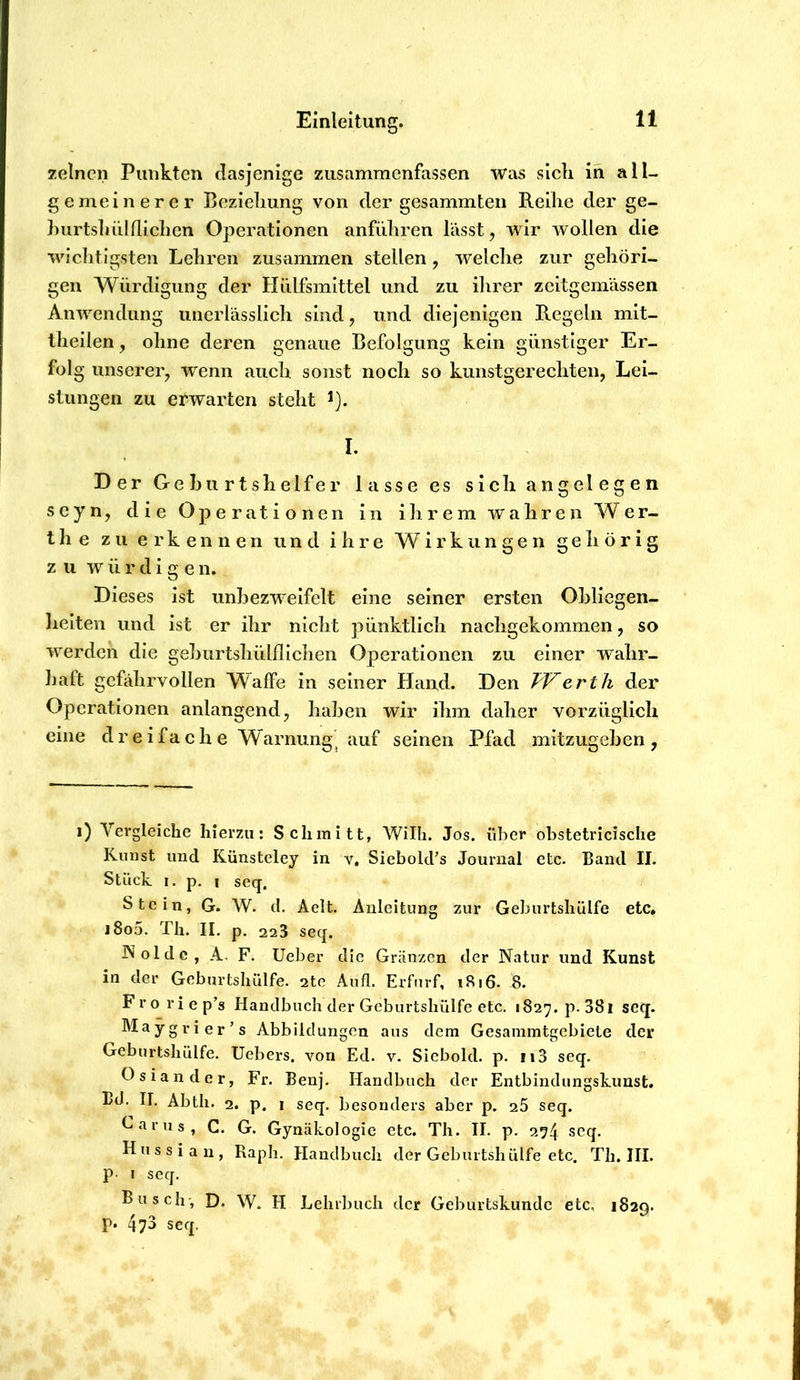 zelncn Punkten dasjenige ziisammenfassen was sich in all- gemeinerer Beziehung von der gesammten Reihe der ge- hurtshiilfliehen Operationen anführen lässt, wir wollen die wichtigsten Lehren zusammen stellen, welche zur gehöri- gen Würdigung der Hülfsmittel und zu ihrer zeitgemässen Anwendung iinerldsslich sind, und diejenigen Regeln mit- theilen , ohne deren genaue Befolgung kein günstiger Er- folg unserer, wenn auch, sonst noch so kunstgerechten, Lei- stungen zu erwarten steht I. Der Gehurtshelfer lasse es sich angelegen 5cyn, die Operati o ne 11 in ih r e m wahr en Wer- th e zu erkennen und ihre Wirkiingen gehörig z u w ü r d i g e n. Dieses ist unhezweifelt eine seiner ersten Ohliegen- heiten und ist er ihr nicht pünktlich nachgekommen, so werden die gehurtshülflichen Operationen zu einer wahr- haft gefahrvollen Waffe in seiner Hand. Den TVerth der Operationen anlangend, hahen wir ihm daher vorzüglich eine dreifache Warnung^ auf seinen Pfad mitzugehen, i) Vergleiche hierzu: Schmitt, Willi. Jos. über obstetricische Kunst und Künsteley in v, Siebokfs Journal etc. Band II. Stück I. p. 1 seq. Stein, G. W. d. Aelt. Anleitung zur Geburtshülfe etc» i8o5. Th. II. p. 223 seq. I'^olde, A. F. lieber die Griinzen der Natur und Kunst in der Geburtshülfe. 2te Aufl. Erfnrf, i8i6. 8. Froriep’s Handbuch der Geburtshülfe etc. 1827. p. 38i seq. Maygrier’s Abbildungen aus dem Gesainmtgebiete der Geburtshülfe. Uebers. von Ed. v. Sicbold. p. ii3 seq. Osiander, Fr. Benj. Handbuch der Entbindungskunst. Bd. II. Abth. 2. p. 1 seq. besonders aber p. 26 seq. f^«'irus, C. G. Gynäkologie etc. Th. II. p. 274 seq. H u s s i a n , Raph. Handbuch der Geburtshülfe etc. Th. III. P’ i seq. Busch', D. W. H Lehrbuch der Geburtskunde etc, 1829. P* 4?3 seq.