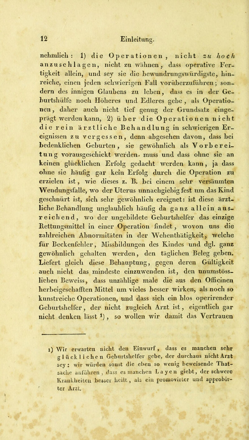nehmlich : 1) die Operationen, nicht zu hoch anzuschlagen, nicht zu wähnen, dass operative Fer- tigkeit allein, und sey sie die hewundrungswürdlgste, hin- reiche, einen jeden schwierigen Fall vorüherzuführen; son- dern des innigen Glauhens zu leben, dass es in der Ge- burtshülfe noch Höheres und Edleres gebe , als Operatio- nen , daher auch nicht tief genug der Grundsatz einge- prägt werden kann, 2) über die Operationen nicht die rein ärztliche Behandlung in schwierigen Er- eignissen zu vergessen, denn abgesehen davon, dass bei bedenklichen Geburten, sie gew^öhnlich als Vorberei- tung vorausgeschickt werden* muss und dass ohne sie an keinen glücklichen Erfolg gedacht werden kann, ja dass ohne sie häufig gar kein Erfolg durch die Operation zu erzielen ist, wie dieses z. B. bei einem sehr versäumten Wendungsfalle, wo der Uterus unnachgiebig fest um das Kind geschnürt ist, sich sehr gewöhnlich ereignet: ist diese ärzt- liche Behandlung unglaulolich häufig da ganz allein aus- reichend, wo der ungebildete Geburtshelfer das einzige B.ettungsmittel In einer Operation findet, wovon uns die zahlreichen Abnormitäten in der Wehenthätigkeit, welche für Beckenfehler, Missbildungen des Rindes und dgl. ganz gewöhnlich gehalten werden, den täglichen Beleg geben. Liefert gleich diese Behauptung, gegen deren Gültigkeit auch nicht das mindeste einzuwenden ist, den unumstöss- lichen Bewelss, dass unzählige male die aus den Officlnen herbeigeschafften Mittel um vieles besser wirken, als noch so kunstreiche Operationen, und dass sich ein blos operirender Geburtshelfer, der nicht zugleich Arzt ist, eigentlich gar nicht denken lässt *), so wollen wir damit das Vertrauen i) Wir erwarten nicht den Einwurf, dass es manchen sehr glücklichen Geburtshelfer gebe, der durchaus nicht Arzt sey : wir würden sonst die eben so wenig beweisende That- sache anführen , dass es manchen L a y e n giebt, der schwere Krankheiten besser heilt, als ein proaiovirler und approbir- ter Arzt.