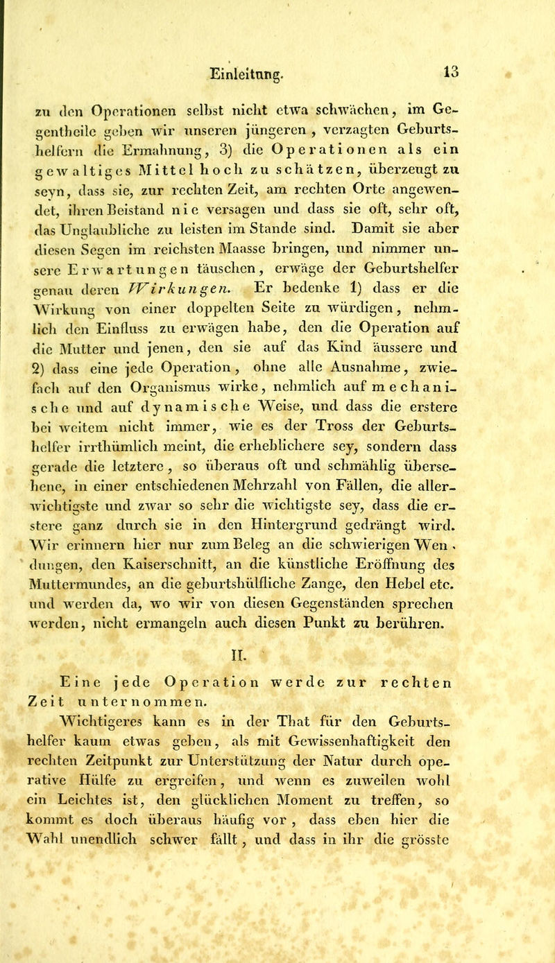 zu 3cn Operationen selljst nicht etwa schwächen, im Ge- gcnthcilc gehen wir unseren jüngeren , verzagten Gehurts- helfern die Ermahnung, 3) die Operationen als ein gewaltiges Mittel hoch zu schätzen, überzeugt zu seyn, dass sie, zur rechten Zeit, am rechten Orte angewen- det, ihren Beistand nie versagen und dass sie oft, sehr oft, das Unglaubliche zu leisten im Stande sind. Damit sie aber diesen Segen im reichsten Maasse bringen, und nimmer un- sere Erwartungen täuschen, erwäge der Geburtshelfer genau deren TVirkungeti. Er bedenke 1) dass er die Wirkung von einer doppelten Seite zu würdigen, nehm- lich den Einfluss zu erwägen habe, den die Operation auf die Mutter und jenen, den sie auf das Kind äussere und 2) dass eine jede Operation, ohne alle Ausnahme, zwie- facli auf den Organismus wirke, nehmlich auf mechani- sche und auf dynamische Weise, und dass die erstere bei weitem nicht immer, wie es der Tross der Geburts- helfer Irrthümllch meint, die erheblichere sey, sondern dass gerade die letztere, so überaus oft und schmählig überse- hene, In einer entschiedenen Mehrzahl von Fällen, die aller- wichtigste und zwar so sehr die wichtigste sey, dass die er- stere ganz durch sie in den Hintergrund gedrängt wird. Wir erinnern hier nur zum Beleg an die schwierigen Wen . düngen, den Kaiserschnitt, an die künstliche Eröffnung des Muttermundes, an die geburtshülfliche Zange, den Hebel etc. und w erden da, wo wir von diesen Gegenständen sprechen werden, nicht ermangeln auch diesen Punkt zu berühren. II. Eine jede Operation werde zur rechten Zeit unternommen. Wichtigeres kann es in der That für den Geburts- helfer kaum etwas geben, als mit Gewissenhaftigkeit den rechten Zeitpunkt zur Unterstützung der Natur durch ope- rative Hülfe zu ergreifen, und wenn es zuweilen wohl ein Leichtes ist, den glücklichen Moment zu treffen, so kommt es doch überaus häufig vor , dass eben hier die Wahl unendlich schwer fällt, und dass in ihr die grösste