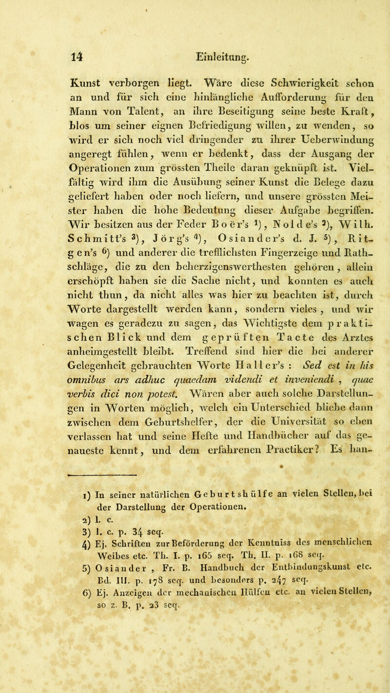 Kunst verborgen liegt. Wäre diese Schwierigkeit schon an und für sich eine hinlängliche Aufforderung für den Mann von Talent, an ihre Beseitigung seine beste Kraft, blos um seiner eignen Befriedigung willen, zu wenden, so wird er sich noch viel dringender zu ihrer Ueberwindung angeregt fühlen, wenn er bedenkt, dass der Ausgang der Operationen zum grössten Theile daran geknüpft ist. Viel- fältig wird ihm die Ausübung seiner Kunst die Belege dazu geliefert haben oder noch liefern, und unsere grössten Mei- ster haben die hohe Bedeutung dieser Aufgabe begriffen. Wir besitzen aus der Feder B o er’s ^), Nol d e’s W ilh. Schmitt’s Jörg’s^), OsiandeFs d. J. ^), Rit- g e n’s und anderer die trefflichsten Fingerzeige und Rath- schläge, die zu den beherzigenswerthesten gehören, allein erschöpft haben sie die Sache nicht, und konnten es aucli nicht thun, da nicht alles was hier zu beachten ist, durch Worte dargestellt werden kann, sondern vieles, und wir wagen es geradezu zu sagen, das Wichtigste dem p r a k t i- schen Blick und dem geprüften Tacte des Arztes anheimgestellt bleibt. Treffend sind hier die bei anderer Gelegenheit gebrauchten Worte Halle Fs : Sed est in Ms Omnibus ans adhuc quaedam videndi et inveniendi , quae verhis dici non potest. Wären aber auch solche Darstellun- gen in Worten möglich, welch ein Unterschied bliebe dann zwischen dem Geburtshelfer, der die Universität so ef^en verlassen hat und seine Hefte und Handbücher auf das ge- naueste kennt, und dem eiTahrenen Practiker? Es han- 1) In seiner natürlichen Gebiirtshülfe an vielen Stellen, bei der Darstellung der Operationen. 2) 1. c. 3) 1. c. p. 34 seq. 4) Ej. Schriften zur Beförderung der Kenntniss des menschlichen Weibes etc. Th. I. p. i65 seq. Th, II. p. 168 seq. 5) Osiander , Fr. B. Handbuch der Entbindungskunst etc. Bd. 111. p. 178 seq. und besonders p. 247 seq. 6) Ej. Anzeigen der mechanischen lliilfen etc. an vielen Stellen, so z. B. p, 23 seq.