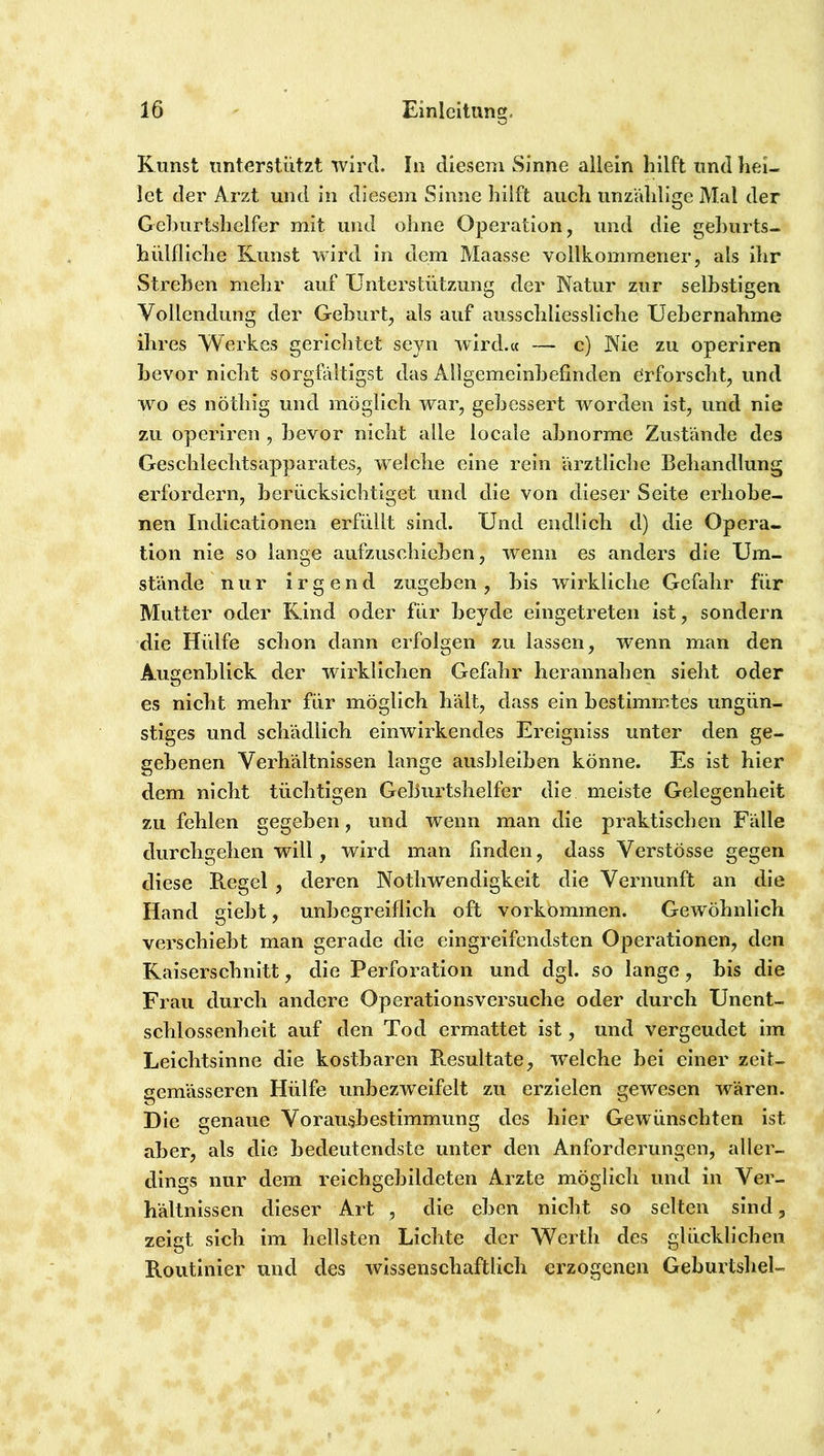 Kunst unterstützt wird. In diesem Sinne allein hilft und hei- let der Arzt und in diesem Sinne hilft aueli unzVdilige Mal der Gehurtshclfer mit und ohne Operation, und die gehurts- hiilfliclie Kunst wird in dem Maasse vollkommener, als ihr Streben mehr auf Unterstützung der Natur zur selhstigen Vollendung der Geburt, als auf ausschliessliche Uebernahme ihres Werkes gerichtet seyn wird.« — c) Nie zu operiren bevor nicht sorgfältigst das Allgemeinbefinden örfoi'scht, und wo es nöthig und möglich war, gebessert worden ist, und nie zu operiren , bevor nicht alle locale abnorme Zustände des Geschlechtsapparates, welche eine rein ärztliche Behandlung erfordern, berücksichtiget und die von dieser Seite erhohe- nen Indicationen erfüllt sind. Und endlieh d) die Opera- tion nie so lange aufzuschieben, wenn es anders die Um- stände nur irgend zugehen, bis wirkliche Gefahr für Mutter oder Kind oder für beyde eingetreten ist, sondern die Hülfe schon dann erfolgen zu lassen, wenn man den Augenblick der wirklichen Gefahr herannahen sieht oder es nicht mehr für möglich hält, dass ein bestimmtes ungün- stiges und schädlich einwirkendes Ereigniss unter den ge- gebenen Verhältnissen lange ausbleiben könne. Es ist hier dem nicht tüchtigen Geburtshelfer die meiste Gelegenheit zu fehlen gegeben, und wenn man die praktischen Fälle durchgehen will, wird man finden, dass Verstösse gegen diese B.egel , deren Nothwendigkeit die Vernunft an die Hand giebt, unbegreiflich oft Vorkommen. Gewöhnlich verschiebt man gerade die eingreifendsten Operationen, den Kaiserschnitt, die Perforation und dgl. so lange, bis die Frau durch andere Operationsversuche oder durch Unent- schlossenheit auf den Tod ermattet ist, und vergeudet im Leichtsinne die kostbaren Resultate, welche bei einer zeiU gemässeren Hülfe unbezweifelt zu erzielen gewesen wären. Die genaue Vorausbestimmung des hier Gewünschten ist aber, als die bedeutendste unter den Anforderungen, aller- dings nur dem reichgebildeten Arzte möglich und in Ver- hältnissen dieser Art , die eben nicht so selten sind, zeigt sich im hellsten Lichte der Werth des glücklichen Routinier und des wissenschaftlich erzogenen Geburtsliel-