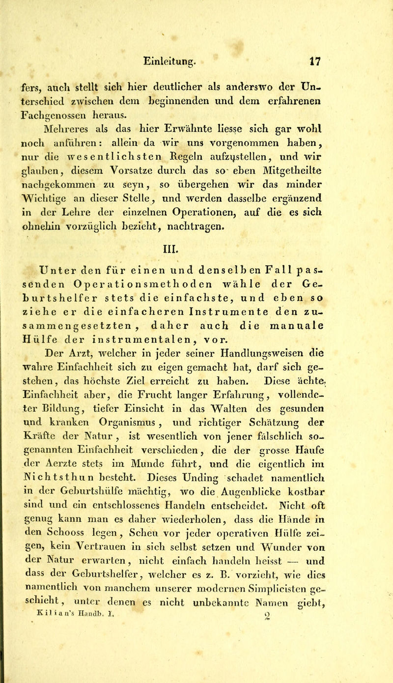 fers, auch stellt sich hier deutlicher als anderswo der Un- terschied zwischen dem beginnenden und dem erfahrenen Fachgenossen heraus. Melireres als das hier Erwähnte liesse sich gar wohl noch anfiiliren: allein da wir uns vorgenommen haben, nur die wesentlichsten Regeln aufzi^stellen, und wir glauben, diesem Vorsatze durch das so- eben Mitgetheilte nacbgekommen zu seyn, so übergehen wir das minder Wichtige an dieser Stelle, und werden dasselbe ergänzend in der Lehre der einzelnen Operationen, auf die es sich ohnehin vorzüglich bezieht, nachtragen, III. Unter den für einen und denselb en Fall pas- senden Operationsmethoden wähle der Ge- burtshelfer stets die einfachste, und eben so ziehe er die einfacheren Instrumente den zu- sammengesetzten , daher auch die manuale Hülfe der instrumentalen, vor. Der Arzt, welcher in Jeder seiner Handlungsweisen die wahre Einfachheit sich zu eigen gemacht hat, darf sich ge- stehen, das höchste Ziel erreicht zu haben. Diese ächte, Einfachheit aber, die Frucht langer Erfahrung, vollende- ter Bildung, tiefer Einsicht in das Walten des gesunden und kranken Organismus , und richtiger Schätzung der Kräfte der Natur , ist wesentlich von Jener fälschlich so- genannten Einfachheit verschieden, die der grosse Haufe der Aerzte stets im Munde führt, und die eigentlich im Nichtsthun besteht. Dieses Unding schadet namentlich in der Geburtshülfe mächtig, wo die_ Augenblicke kostbar sind und ein entschlossene^ Handeln entscheidet. Nicht oft genug kann man es daher wiederholen, dass die Hände in den Schooss legen, Scheu vor Jeder operativen Hülfe zei- gen, kein Vertrauen in sich selbst setzen und Wunder von der Natur erwarten, nicht einfach handeln heisst — und dass der Geburtshelfer, welcher es z. B. vorzieht, wie dies namentlich von manchem unserer modernen Simplicisten ge- schieht , unter denen es nicht unbekannte Namen giebt, KiJian's Handb. I, o