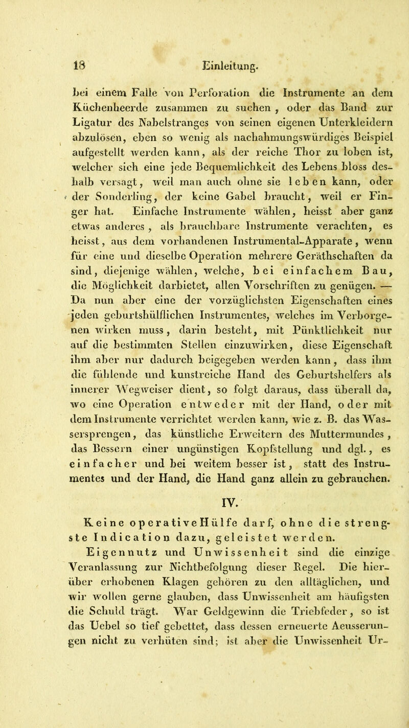 Lei einem Falle vüu Pcrfoialion die Instrumente an dem Rüchenheerde zusammen zu suchen , oder das Band zur Ligatur des Nabelstranges von seinen eigenen Unterkleidern abzulösen, eben so wenig als nachabmimgswürdiges Beispiel aufgestellt werden kann, als der reiche Thor zu loben ist, welcher sich eine jede Bequemlichkeit des Lebens bloss des- halb versagt, weil man auch ohne sie leben kann, oder i der Sonderling, der keine Gabel braucht, weil er Fin- ger hat. Einfache Instrumente wählen, heisst aber ganz etwas anderes , als brauchbare Instrumente verachten, es heisst, aus dem vorhandenen Instrumental-Apparate, wenn für eine und dieselbe Operation mehrere Geräthschaften da sind, diejenige wählen, welche, bei einfachem Bau, die Möglichkeit darbietet, allen Vorschriften zu genügen. — Da nun aber eine der vorzüglichsten Eigenschaften eines 'jeden geburtshülflichen Instrumentes, welches im Verborge- nen wirken muss, darin besteht, mit Pünktlichkeit nur auf die bestimmten Steilen elnziiwii'ken, diese Eigenschaft ihm aber nur dadurch beigegeben werden kann, dass ihm die fühlende und kunstreiche Hand des Geburtshelfers als innerer Wegweiser dient, so folgt daraus, dass überall da, wo eine Operation entweder mit der Hand, oder mit dem Instrumente verrichtet werden kann, wie z. B. das Was- sersprengen , das künstliche Erweitern des Muttermundes , das Bessern einer ungünstigen Ropfstellung und dgl., es einfacher und bei weitem besser ist, statt des Instru- mentes und der Hand, die Hand ganz allein zu gebrauchen. IV. Keine operative Hülfe darf, ohne die streng- ste Indication dazu, geleistet werden. Eigennutz und Unwissenheit sind die einzige Veranlassung zur Nichtbefolgung dieser Hegel. Die hier- über erhobenen Klagen gehören zu den alltäglichen, und wir wollen gerne glauben, dass Unwissenheit am häufigsten die Schuld trägt. War Geldgewinn die Triebfeder, so ist das Uebel so tief gebettet, dass dessen erneuerte Aeiisserun- gen nicht zu veihüten sind; ist aber die Unwissenheit Ur-