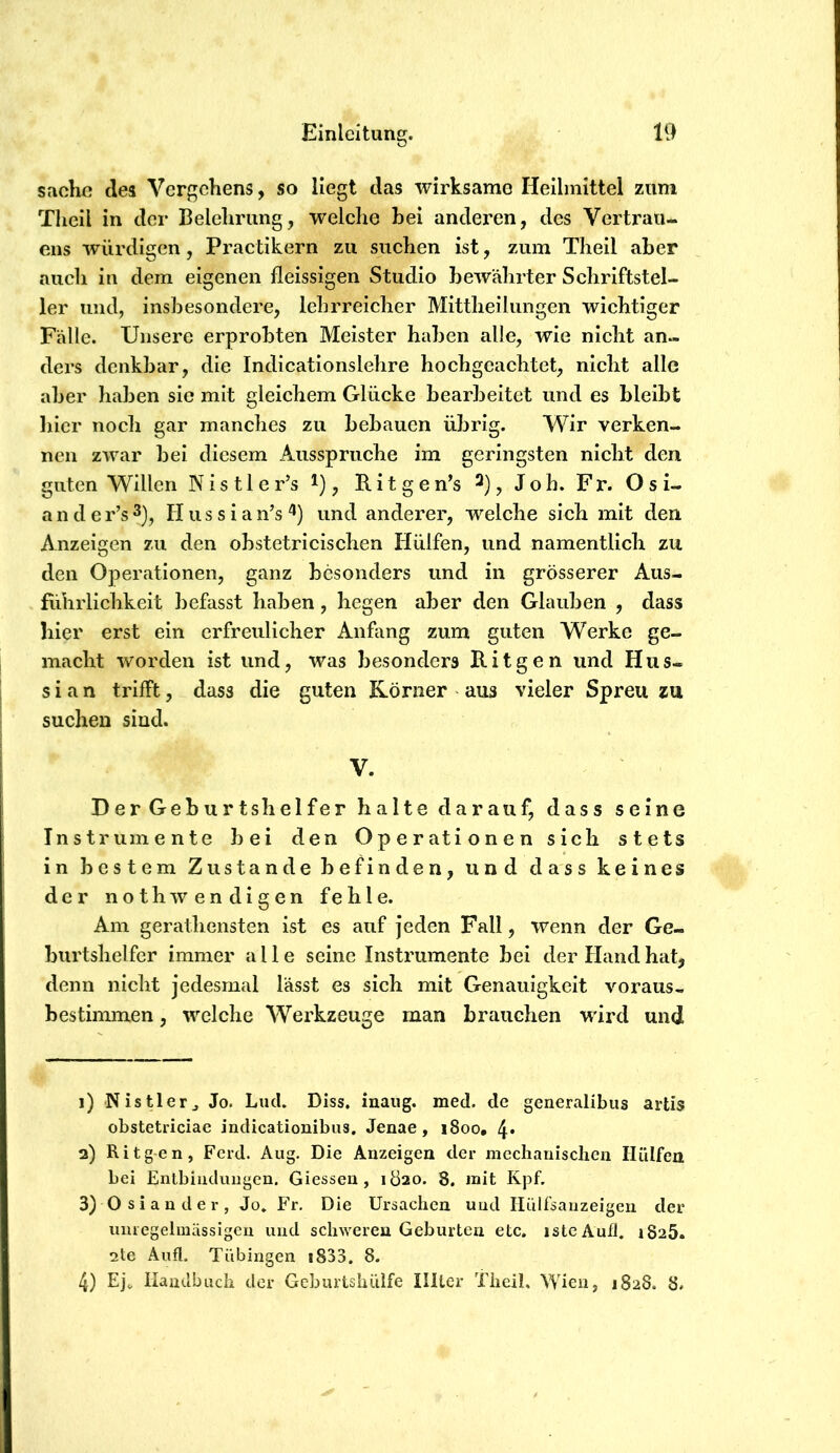 Sache des Vergehens, so liegt das wirksame Heilmittel zum Tlicil in der Belehrung, welche hei anderen, des Vertrau- ens würdigen, Practikern zu suchen ist, zum Theil aber auch in dem eigenen fleissigen Studio bewährter Schriftstel- ler und, insbesondere, lehrreicher Mittheiliingen wichtiger Fälle. Unsere erprobten Meister haben alle, wie nicht an- ders denkbar, die Indicationslehre hochgeachtet, nicht alle aber haben sie mit gleichem Glücke bearbeitet und es bleibt hier noch gar manches zu bebauen übrig. Wir verken- nen zwar bei diesem Aussprüche im geringsten nicht den guten Willen Nistler’s i), Ritgen’s ^), Joh. Fr. Osi- ander’s^), Hussian’s^) und anderer, welche sich mit den Anzeigen zu den obstetricischen Hülfen, und namentlich zu den Operationen, ganz besonders und in grösserer Aus- führlichkeit befasst haben, hegen aber den Glauben , dass hier erst ein erfreulicher Anfang zum guten Werke ge- macht worden ist und, was besonders Ritgen und Hus- s i a n trifft, dass die guten Körner ^ aus vieler Spreu zu suchen sind. V. Der Geburtshelfer halte darauf, dass seine Instrumente bei den Operationen sich stets in bestem Zustande befinden, und dass keines der nothwendigen fehle. Am gerathensten ist es auf jeden Fall, wenn der Ge- burtshelfer immer alle seine Instrumente bei der Hand hat, denn nicht jedesmal lässt es sich mit Genauigkeit voraus- bestimmen, welche Werkzeuge man brauchen wird und 1) Nistler^ Jo. Lud. Diss, inaiig. med. de generalibus artis obstetriciae indicationibus. Jenae, 1800, 4* 2) Ritg-en, Ferd. Aug. Die Anzeigen der mechanischen Hülfen bei Entbiudimgen. Giessen, 1Ö20. 8. mit Kpf. 3) Osiander, Jo. Fr. Die Ursachen und Hülfsanzeigen der luuegelraässigen und schweren Geburten etc. istcAufl. 1825. 2te Aufl. Tübingen i833. 8. 4) Ej«, Haiulbuch der Geburtshüife Illter Theil. Wien, 1828. 8.