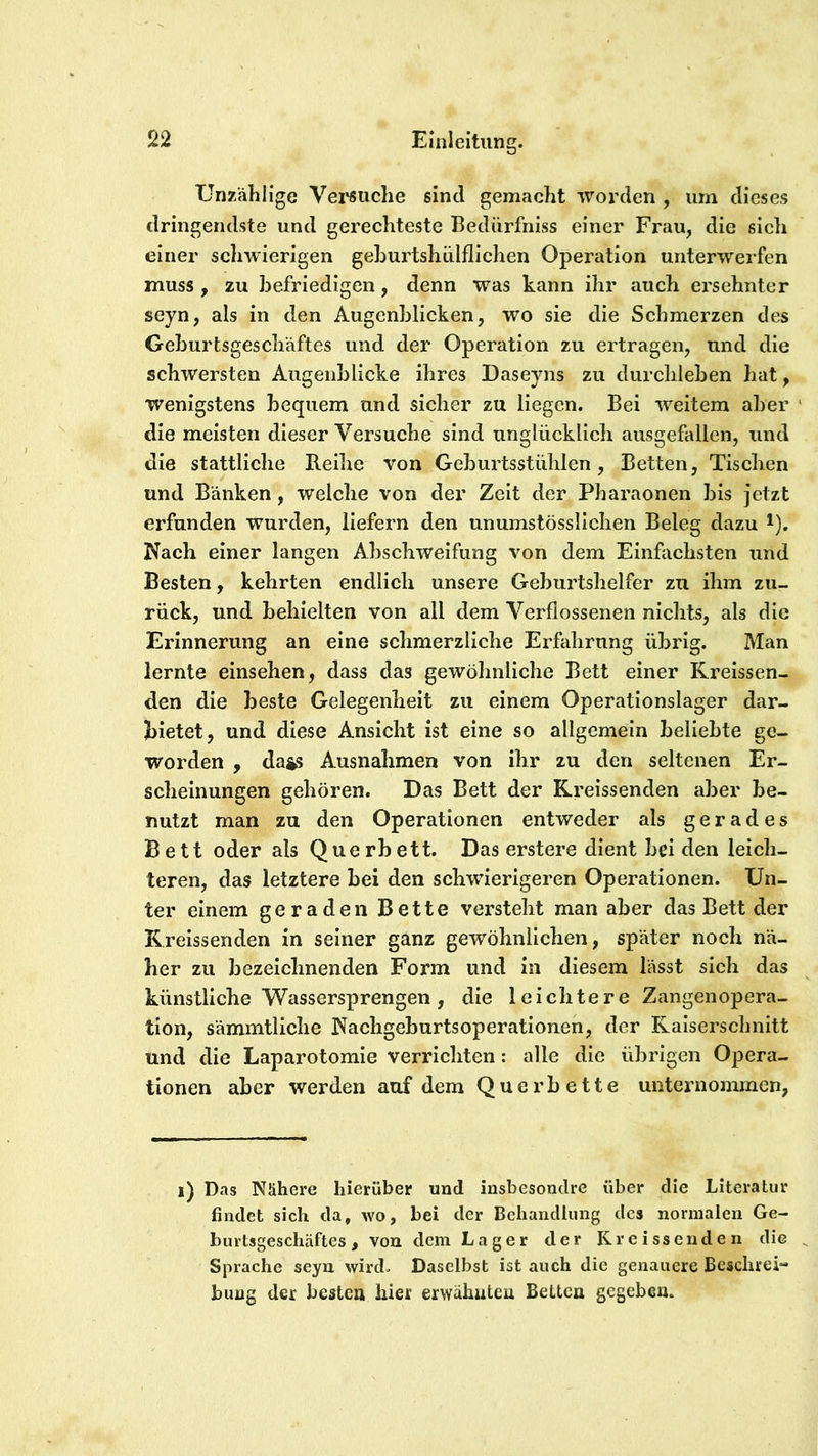 Unzählige Versuche sind gemacht worden , um dieses dringendste und gerechteste Bedürfniss einer Frau, die sich einer schwierigen gehurtshülflichen Operation unterwerfen muss, zu befriedigen, denn was kann ihr auch ersehnter seyn, als in den Augenblicken, wo sie die Schmerzen des Geburtsgeschäftes und der Operation zu ertragen, und die schwersten Augenblicke ihres Daseyns zu durchleben hat, wenigstens bequem und sicher zu liegen. Bei weitem aber ' die meisten dieser Versuche sind unglücklich ausgefallen, und die stattliche B.eihe von Geburtsstühlen, Betten, Tischen und Bänken, welche von der Zeit der Pharaonen bis jetzt erfunden wurden, liefern den unumstösslichen Beleg dazu i). Nach einer langen Abschweifung von dem Einfachsten und Besten, kehrten endlich unsere Geburtshelfer zu ihm zu- rück, und behielten von all dem Verflossenen nichts, als die Erinnerung an eine schmerzliche Erfahrung übrig. Man lernte einsehen, dass das gewöhnliche Bett einer Kreissen- den die beste Gelegenheit zu einem Operationslager dar- hietet, und diese Ansicht ist eine so allgemein beliebte ge- worden , dass Ausnahmen von ihr zu den seltenen Er- scheinungen gehören. Das Bett der Rreissenden aber be- nutzt man zu den Operationen entweder als gerades Bett oder als Querbett. Das erstere dient bei den leich- teren, das letztere bei den schwierigeren Operationen. Un- ter einem geraden Bette versteht man aber das Bett der Kreissenden in seiner ganz gewöhnlichen, später noch nä- her zu bezeichnenden Form und ln diesem lässt sich das künstliche Wassersprengen, die leichtere Zangenopera- tion, sämmtliche Nachgeburtsoperationen, der Kaiserschnitt und die Laparotomie verrichten: alle die übrigen Opera- tionen aber werden auf dem Quer bette unternommen, i) Das Nähere hierüber und insbesondre über die Literatur findet sich da, wo, bei der Behandlung des normalen Ge- burtsgeschäftes, von dem Lager der Kreissenden die Sprache seyn wird. Daselbst ist auch die genauere Beschrei- bung der besten hier erwähuteu Betten gegeben.