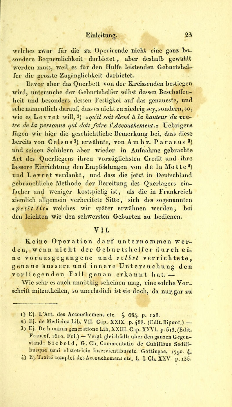 ■welches z'war für die zu Operirende nicht eine ganz he- sondere Bequemliclikeit darhietet, aber deshalb gewählt werden muss, weil es für den Hülfe leistenden Geburtshel- fer die grösste Zugänglichkeit darbietet. Bevor aber das Querbett von der Kreissenden bestiegen wird, untersuche der Geburtshelfer selbst dessen Beschaffen- heit und besonders dessen Festigkei auf das genaueste, und sehe namentlich darauf, dass es nicht zu niedrig sey, sondern, so, wie es Le vre t will, mquil soit eleve h la hauteur du ven- tre de la personne qid doit faire VAccoucliement,«. XJebrigens fügen wir hier die geschichtliche Bemerkung bei, dass diese bereits von C e 1 s u s 2) erwähnte, von Ambr. Paraeus *) und seinen Schülern aber wieder in Aufnahme gebrachte Art des Querliegens ihren vorzüglichsten Credit und ihre bessere Einrichtung den Empfehlungen von de laMotte^) und Levret verdankt, und dass die jetzt in Deutschland gebräuchliche Methode der Bereitung des Querlagers ein- facher und weniger kostspielig ist, als die in Frankreich ziemlich allgemein verbreitete Sitte, sich des sogenannten v^petit Htm welches wir später erwähnen werden, bei den leichten wie den schwersten Geburten zu bedienen. , VII. Keine Operation darf unternommen wer- den, wenn nicht der Gel)urtshelfen durch ei- ne vorausgegangene und seihst verrichtete, genaue äussere und innere Untersuchung den vorliegenden Fall genau erkannt hat. — Wie sehr es auch unnötliig scheinen mag, eine solche Vor- schrift mitzutheilen, so unerläslich ist sie doch, da nur, gar zu 1) Ej. L’Ärt. des Accouchemens ete. §. 684. p. 128. 2) Ej. de Meclicina Lib. VII. Cap. XXIX. p. 488. (Edit. Bipont.) — 3) Ej. De hominis generatione Lib. XXIII, Cap. XXVI. p.5i3.(Edit. Francof. i6io. Fol.) — Vergl. gleichfalls über den ganzen Gegen- stand: Siebold, G, Ch. Commentatio de Cubilibus Sedili- busque usiü obstetricio inservientibusetc. Gottingae, 1790. 4. 4) Ej.Ti’aitc complet des Accouchemens etc. L, 1. Gh. XXV. p. i35.