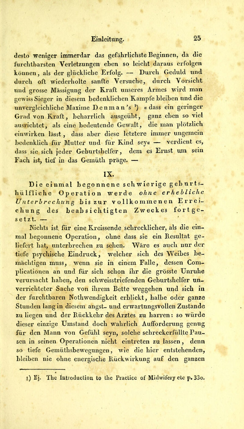 desto weniger immerdar das gefährlichste Beginnen, da die furchtbarsten Verletzungen eben so leicht daraus erfolgen können, als der glückliche Erfolg. — Durch Geduld und durch oft wiederholte sanfte Versuche, durch Vorsicht und grosse M'ässigung der Kraft unseres Armes wird man gewiss Sieger in diesem bedenklichen Kampfe bleiben und die unvergleichliche Maxime D e n m a n ’s ’) « dass ein geringer Grad von Kraft, beharrlich ausgeübt, ganz eben so viel aiisrichtet, als eine bedeutende Gewalt, die man plötzlich einwirken lässt, dass aber diese letztere immer ungemein bedenklich für Mutter und für Kind seya — verdient es, dass sie sich jeder Geburtshelfer, dem es Enist um sein Fach ist, tief in das Gemüth präge. — IX. Die einmal begonnene schwierige geburts- hülfliche Operation werde ohne erhebliche Unterbrechung bis zur vollkommenen Errei- chung des beabsichtigten Zweckes fortge- setzt. — Nichts ist. für eine Kreissende schrecklicher, als die ein- mal begonnene Operation, ohne dass sie ein Resultat ge- liefert hat, unterbrechen zu sehen. Wäre es auch nur der tiefe psychische Eindruck, welcher sich des Weibes be- mächtigen muss, wenn sie in einem Falle, dessen Com- plicationen an und für sich schon ihr die grösste Unruhe verursacht haben, den schweisstriefenden Geburtshelfer un- verrichteter Sache von ihrem Bette Weggehen und sich in der furchtbaren Nothwendigkeit erblickt, halbe oder ganze Stunden lang in diesem angst- und erwartungsvollen Zustande zu liegen und der Rückkehr des Arztes zu harren: so würde dieser einzige Umstand doch wahrlich Aufforderung genug für den Mann von Gefühl seyn, solche scbreckerfüllte Pau- sen in seinen Operationen nicht elntreten zu lassen, denn so tiefe Gemüthsbewegungen, wie die hier entstehenden, bleiben nie ohne energische Rückwix'kung auf den ganzen l) Ej. The Inti’oduction to Ihc Practice of Rlhlwifery etc p, 33o.