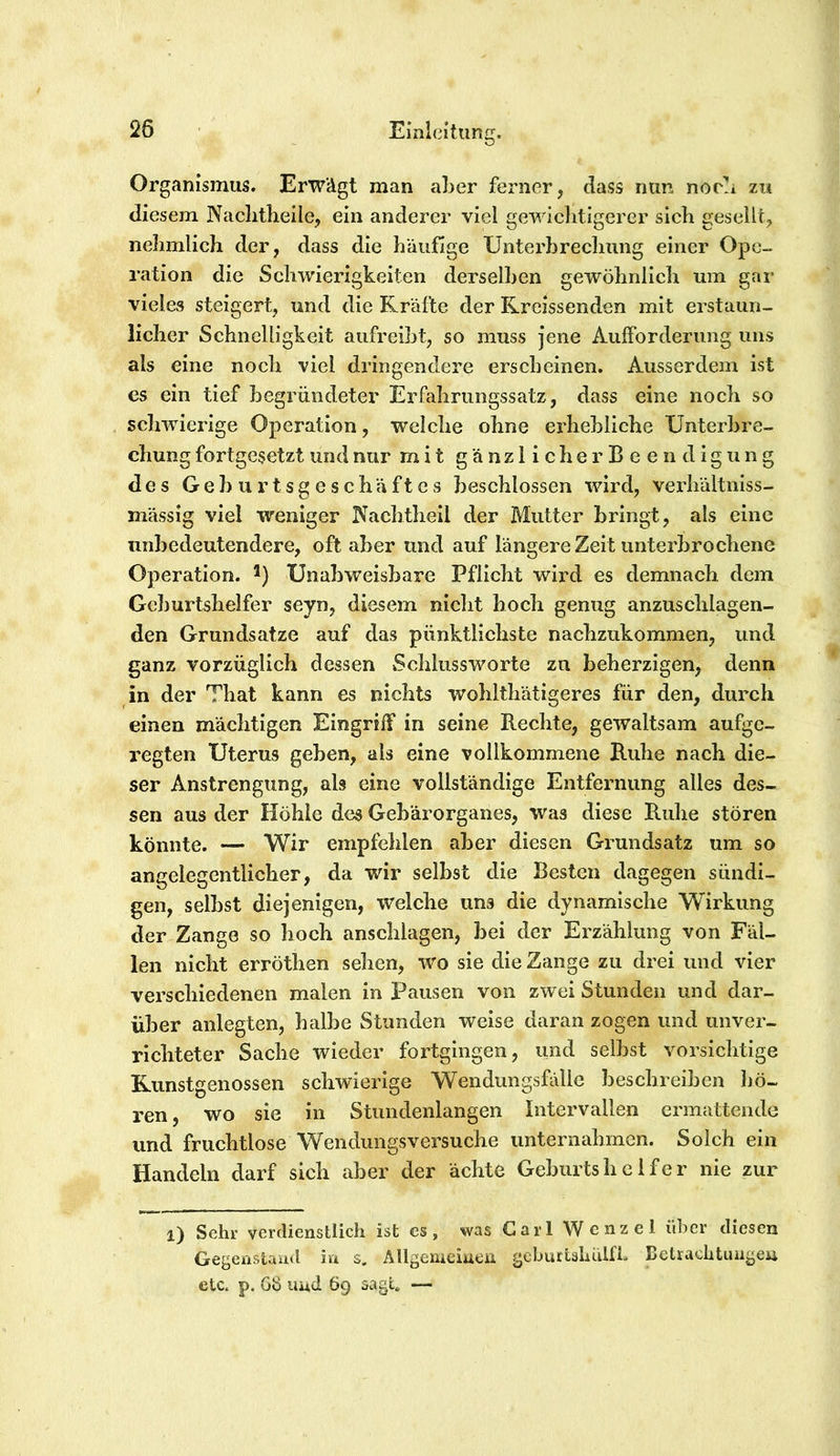 Organismus. Erwägt man aber ferner, dass nun norb zu diesem Naclitlieile, ein anderer viel gewiclitigerer sieb gesellt, nebmlich der, dass die häufige Unterbrechung einer Ope- ration die Schwierigkeiten derselben gewöhnlich um gar vieles steigert, und die Kräfte der Kreissenden mit erstaun- licher Schnelligkeit aufreibt, so muss jene Aufforderung uns als eine noch viel dringendere erscheinen. Ausserdem ist es ein tief begi’ündeter Erfahrungssatz, dass eine noch so schwierige Operation, welche ohne erhebliche Unterbre- chung fortgesetzt und nur mit gänzlicher Beendigung des Geburtsgeschäftes beschlossen wird, verhältniss- mässig viel weniger Nachtheil der Mutter bringt, als eine unbedeutendere, oft aber und auf längere Zeit unterbrochene Operation. Unabweisbare Pflicht wird es demnach dem Geburtshelfer seyn, diesem nicht hoch genug anzuschlagen- den Grundsätze auf das pünktlichste nachzukommen, und ganz vorzüglich dessen Schlussworte zu beherzigen, denn in der That kann es nichts wohlthätigeres für den, durch einen mächtigen Eingriff in seine Rechte, gewaltsam aufge- regten Uterus geben, als eine vollkommene Ruhe nach die- ser Anstrengung, als eine vollständige Entfernung alles des- sen aus der Höhle des Gebärorganes, was diese Ruhe stören könnte. — Wir empfehlen aber diesen Grundsatz um so angelegentlicher, da wir selbst die Besten dagegen sündi- gen, selbst diejenigen, welche uns die dynamische Wirkung der Zange so hoch anschlagen, bei der Erzählung von Fäl- len nicht erröthen sehen, wo sie die Zange zu drei und vier verschiedenen malen in Pausen von zwei Stunden und dar- über anlegten, halbe Stunden weise daran zogen und unver- richteter Sache wieder fortgingen, und selbst vorsichtige Kunstgenossen schwierige Wendungsfälle beschreiben hö- ren , wo sie in Stundenlangen Intervallen ermattende und fruchtlose Wendungsversuche unternahmen. Solch ein Handeln darf sich aber der ächte Geburtshelfer nie zur l) Sehr verdienstlich ist es , was C a r 1 W e n z e 1 über diesen Gegenstand in s, Allgemeiucii geburtahulfb Ketrachtimgeu etc. p. 68 Und 69 sagh —