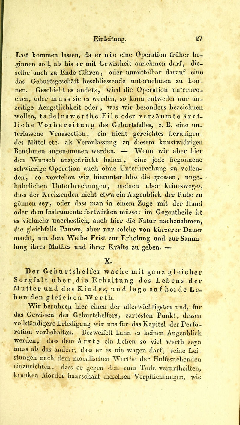 Last kommen lassen, da er n i e eine Operation früher ho- ginnen soll, als bis er mit Gewissheit annelimen daif, die- selbe auch zu Ende führen, oder unmittelbar darauf eine das Geburtsgeschäft beschliessende unternehmen zu kön- nen. Geschieht es anders, wird die Operation unterbro- chen, oder muss sie es werden, so kann entweder nur un- zeitige Aengstlichkeit oder, was wir besonders bezeichnen wollen, tadelnswert he Eile oder versäumte ärzt- liche Vorbereitung des Geburtsfalles, z. B. eine un- terlassene Venäsection, ein nicht gereichtes beruhigen- des Mittel etc. als Veranlassung zu diesem kunstwidrigen Benehmen angenommen werden. — Wenn wir aber hier den Wunsch ausgedrückt haben, eine jede begonnene schwierige Operation auch ohne Unterbrechung zu vollen- den, so verstehen W’ir hierunter blos die grossen, unge- bührlichen Unterbrechungen 3 meinen aber keinesweges, dass der Rreissenden nicht etwa ein Augenblick der Buhe zu gönnen sey, oder dass man in einem Zuge mit der Hand oder dem Instrumente foi’twirken müsse: im Gegentheile ist es vielmehr unerlässlich, auch hier die Natur nachzuahmen, die gleichfalls Pausen, aber nur solche von kürzerer Dauer macht, um dem Weibe Frist zur Erholung und zur Samm- lung ihres Muthes und ihrer Kräfte zu geben. — X. Der Geburtshelfer wache mit ganz gleicher Sorgfalt über die Erhaltung des Lebens der Mutter und des Rindes, und lege auf bei de Le- benden gleichen Werth. Wir berühren hier einen der allerwichtigsten und, für das Gewissen des Geburtshelfers, zartesten Punkt, dessen vollständigere Erledigung wir uns für das Kapitel der Perfo- ration Vorbehalten. Bezweifelt kann es keinen Augenblick werden, dass dem Arzte ein Leben so viel werth seyn muss als das andere, dass er es nie wagen darf, seine Lei- stungen nach dem moralischen Werthe der Hülfesiichendcn cinzurichten, dass er gegen den zum Tode veriirtheilten, kranken Mörder haarschaif dieselben Verpflichtungen, wie