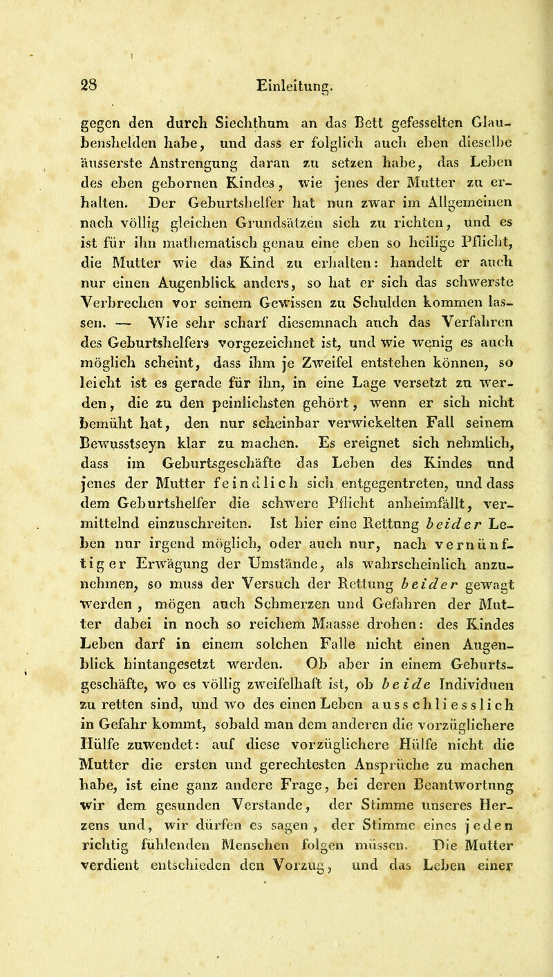 gegen den durch Siechthum an das Bett gefesselten Glaii- benshelden habe, und dass er folglich auch eben dieselbe äusserste Anstrengung daran zu setzen habe, das Leben des eben gebornen Kindes, wie jenes der Mutter zu er- halten. Der Gebiirtslielfer hat nun zwar im Allgemeinen nach völlig gleichen Grundsätzen sich zu richten, und es ist für ilin mathematisch genau eine eben so heilige Pfliclit, die Mutter wie das Rind zu erhalten: handelt er auch nur einen Augenblick anders, so hat er sich das schwerste Verbrechen vor seinem Gewissen zu Schulden kommen las- sen. — Wie sehr scharf diesemnach auch das Verfahren des Geburtshelfers vorgezeichnet ist, und wie wenig es auch möglich scheint, dass ihm je Zweifel entstehen können, so leicht ist es gerade für ihn, in eine Lage versetzt zu wer- den , die zu den peinlichsten gehört, wenn er sich nicht bemüht hat, den nur scheinbar verwickelten Fall seinem Bewmsstseyn klar zu machen. Es ereignet sich nehmlich, dass im Geburtsgeschäfte das Leben des Kindes und jenes der Mutter feindlich sicli entgegentreten, und dass dem Geburtshelfer die schwere Pflicht anlieimfällt, ver- mittelnd einzuschreiten. Ist hier eine E.ettnng beider Le- ben nur irgend möglich, oder auch nur, nach vernünf- tiger Erwägung der Umstände, als wahrscheinlich anzu- nehmen, so muss der Versuch der Rettung beider gew^agt werden , mögen auch Schmerzen und Gefahren der Mut- ter dabei in noch so reichem Maasse drohen: des Kindes Leben darf in einem solchen Falle nicht einen Augen- blick hintangesetzt werden. Ob aber in einem Geburts- geschäfte, wo es völlig zweifelhaft ist, ob beide Individuen zu retten sind, und wo des einen Leben ausschliesslich in Gefahr kommt, sobald man dem anderen die vorzüglichere Hülfe zuwendet: auf diese vorzüglichere Hülfe nicht die Mutter die ersten und gerechtesten Ansprüche zu machen habe, ist eine ganz andere Frage, bei deren Beantwortung wir dem gesunden Verstände, der Stimme unseres Her- zens und, wir dürfen es sagen, der Stimme eines jeden richtig fühlenden Menschen folgen müssen. Die Mutter verdient entschieden den Vorzug, und das Leben einer