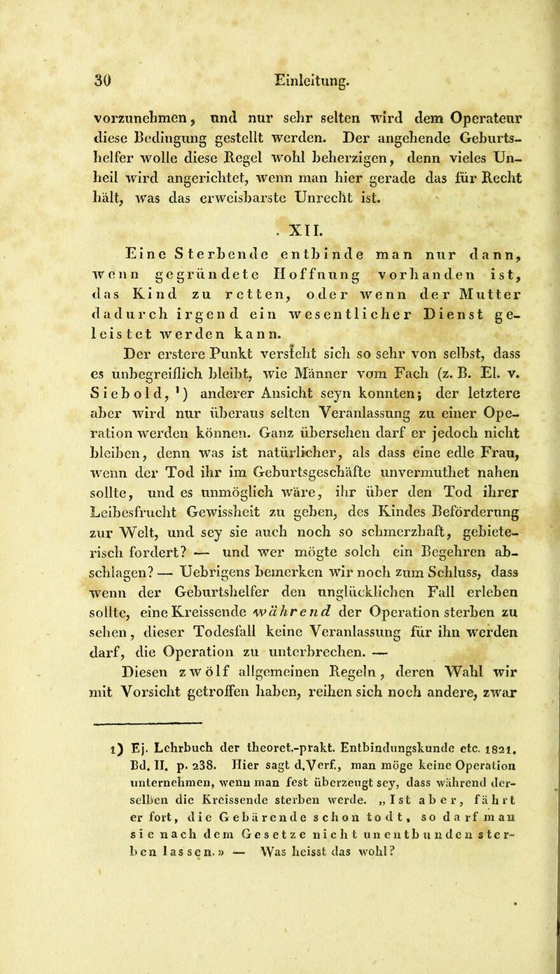 vorzimelmien, und nur sehr selten wird dem Operateur diese Bedingung gestellt werden. Der angehende Geburts- helfer wolle diese Regel wohl beherzigen, denn vieles Un- heil wird angerichtet, wenn man hier gerade das für Recht hält, was das erweisbarste Unrecht ist. . XII. Eine Sterbende entbinde man nur dann, wenn gegründete Hoffnung vorhanden ist, tlas Kind zu retten, oder wenn der Mutter dadurch irgend ein wesentlicher Dienst ge- leistet werden kann. Der erstere Punkt versteht sich so sehr von selbst, dass es unbegreiflich bleibt, wie Männer vom Fach (z. B. El. v. Siebold, ') anderer Ansicht seyn konnten; der letztere aber wird nur überaus selten Veranlassung zu einer Ope- ration werden können. Ganz übersehen darf er jedoch nicht bleiben, denn was ist natürlicher, als dass eine edle Frau, wenn der Tod ihr im Geburtsgeschäfte unvermuthet nahen sollte, und es unmöglich wäre, ihr über den Tod ihrer Leibesfrucht Gewissheit zu geben, des Kindes Beförderung zur Welt, und sey sie auch noch so schmerzhaft, gebiete- risch fordert? — und wer mögte solch ein Begehren ab- schiagen? — Uebrigens bemerken wir noch zum Schluss, dass wenn der Geburtshelfer den unglücklichen Fall erleben sollte, eine Kreissende während der Operation sterben zu sehen, dieser Todesfall keine Veranlassung für ihn werden darf, die Operation zu unterbrechen. — Diesen zwölf allgemeinen Regeln, deren Wahl wir mit Vorsicht getroffen haben, reihen sich noch andere, zwar l) Ej. Lehrbuch der theoret.-prakt. Entbinclungskunde etc. 1821, Bd. II. p. 238. Hier sagt d.Verf., man möge keine Operation unternehmen, wenn man fest überzeugt sey, dass während der- selben die Kreissende sterben werde. „Ist aber, fährt er fort, d i e G e b ä r e n d e s c h o 11 10 d t, s o d a r f m a u sie nach dem Gesetze nicht uneutbunden ster- ben lassen.» — Was heisst das wohl?