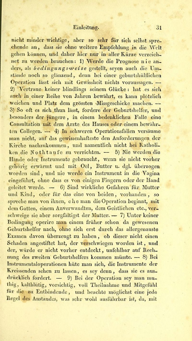 nicht minder wichtige, aber so sehr für sich selbst spre- chende an, dass sie ohne weitere Empfehlung in die Welt gehen können, und datier hier nur in aller Kürze verzeich- net zu werden brauclien: 1) Werde die Prognose n i e an- ders, als h edinguriQ sw ei s e gestellt, seyen auch die XJm- süüide noch so glanzend, denn bei einer gcburtsliüUliclien Operation lässt sich mit Gewissheit niclits Voraussagen. — 2) Vertraue keiner blindlings seinem Glücke: hat es sich auch in einer Reihe von Jahren bewährt, es kann plötzlich weichen und Platz dem grössten Missgeschicke machen. — 3) So oft es sich thun lässt, fordere der Geburtshelfer, und besonders der jüngere , in einem bedenklichen Falle eine Consultation mit dem Arzte des Hauses oder einem bewähr- ten Collegen. —> 4) In schweren Operationsfällen versäume man nicht, auf das gewissenhafteste den Anforderungen der Kirche nachzukommen, und namentlich nicht bei Katholi- ken die Nothtaufe zu verrichten. — 5) Nie werden die Hände oder Instrumente gebraucht, wenn sie nicht vorher gehörig erwärmt und mit Oei, Butter u. dgl. überzogen worden sind , und nie werde ein Instrument in die Vagina eingeführt, ohne dass es von einigen Fingern oder der Hand geleitet werde. — 6) Sind wirkliche Gefahren für Mutter und Kind, oder für das eine von beiden, vorhanden, so spreche man von ihnen, ehe man die Operation beginnt, mit dem Gatten, einem Anverw'andten, dem Geistlichen etc., ver- schweige sie aber sorgfältigst der Mutter. — 7) Unter keiner Bedingung operire man einem früher schon da gewesenen Geburtshelfer nach, ohne sicli erst durch das allergenauste Examen davon überzeugt zu haben, ob dieser nicht einen Schaden angestiftet hat, der verschwiegen worden ist, und der, würde er nicht vorher entdeckt, unfehlbar auf Rech- nung des zweiten Gehurtshelfers kommen müsste. — 8) Bei Instrumentaloperationen hüte man sich, die Instrumente der Kreissenden sehen zu lassen, es sey denn, dass sie es aus- drücklich fordert. — 9) Bei der Operation sey man mu- thigj kaltblütig, vorsichtig, voll Theilnahme und Mitgefühl für die zu Entbindende, und beachte möglichst eine jede Regel des Anstandes, was sehr wohl ausführbar ist, da, mit