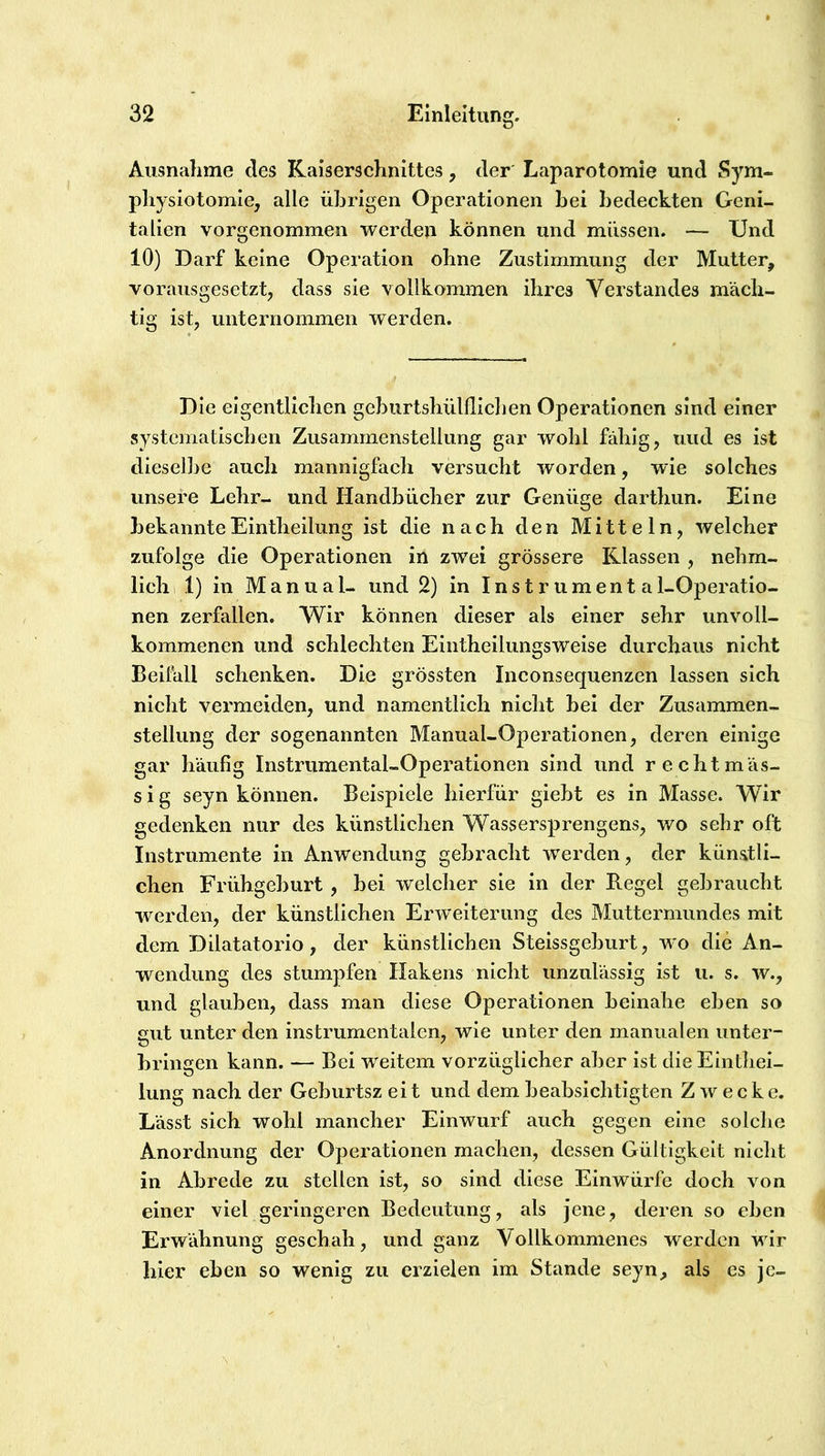 Ausnahme des Kaiserschnittes, der Laparotomie und Sym- physiotomie, alle übrigen Operationen bei bedeckten Geni- talien vorgenommen werden können und müssen. — Und 10) Darf keine Operation ohne Zustimmung der Mutter, vorausgesetzt, dass sie vollkommen ihres Verstandes mäch- tig ist, unternommen werden. Die eigentlichen gcburtshülflichen Operationen sind einer systematischen Zusammenstellung gar wohl fähig, und es ist dieselbe auch mannigfach versucht worden, wie solches unsere Lehr- und Handbücher zur Genüge darthun. Eine bekannteEintheilung ist die nach den Mitteln, welcher zufolge die Operationen in zwei grössere Klassen , nebm- lich 1) in Manual- und 2) in Instrumenta 1-Operatio- nen zerfallen. Wir können dieser als einer sehr unvoll- kommenen und schlechten Eintheilungsweise durchaus nicht Beifall schenken. Die grössten Inconsequenzen lassen sich nicht vermeiden, und namentlich nicht bei der Zusammen- stellung der sogenannten Manual-Operationen, deren einige gar häufig Instrumental-Operationen sind und rechtmäs- sig seyn können. Beispiele hierfür giebt es in Masse. Wir gedenken nur des künstlichen Wassersprengens, wo sehr oft Instrumente in Anwendung gebracht werden, der künstli- chen Frühgeburt , bei welcher sie in der Regel gebraucht werden, der künstlichen Erweiterung des Muttermundes mit dem Dilatatorio, der künstlichen Steissgeburt, w'o die An- wendung des stumpfen Hakens nicht unzulässig ist u. s. w., und glauben, dass man diese Operationen beinahe eben so gut unter den instrumentalen, wie unter den manualen unter- bringen kann. — Bei weitem vorzüglicher aber ist die Einthei- lung nach der Geburtsz eit und dem beabsichtigten Zwecke. Lässt sich wohl mancher Einwurf auch gegen eine solche Anordnung der Operationen machen, dessen Gültigkeit nicht in Abrede zu stellen ist, so sind diese Einwürfe doch von einer viel geringeren Bedeutung, als jene, deren so eben Erwähnung geschah, und ganz Vollkommenes werden wir hier eben so wenig zu erzielen im Stande seyn, als es je-