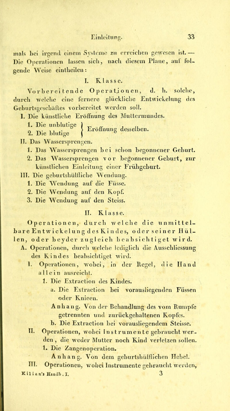 innls l)ci irgend einem Systeme zu erreiclien gewesen ist. — Die Operationen lassen sich, nach diesem Plane, auf foU gende Weise elntheilen; I. Klasse. Vo r b e r e i l e n d e O p e r a tj o n e n , d. li. solche, durch welche eine fernere glückliche Entwickelung des Gel)urts!>eschäftes vorbereitet werden soll. I. Die künstliche Eröffnung des Muttermundes. 1. Die unblutige 2. Die blutige Eröffnung desselben. II. Das Wassersprengen. 1. Das Wassersprengen bei sclion begonnener Geburt. 2. Das Wassersprengen vor begonnener Geburt, zur künstlichen Einleitung einer Frühgeburt. III. Die geburtshülflicbe Wendung. 1. Die Wendung auf die Füsse. 2. Die Wendung auf den Kopf. 3. Die Wendung auf den Steiss. II. K l a s s e. Operationen, durch welche die unmittel- o d e r s e i n e r H ü l - bare Entwickelung des Rin( zugleich b c a b s i c li t i g e t w i r d. en, oder beyder A. Operationen, durch welche lediglich die Ausschliessung des Kindes 1. bealrsicbtiget wird. in der Regel, die Hand vorausliegenden Füssen Operationen, wobei, allein aus reicht. 1. Die Extraction des Kindes. a. Die Extraction bei oder Knicen. Anhang. Von der Behandlung des vom Rumpfe getrennten und zurückgehaltenen Kopfes. b. Die Extraction bei vorauslie^endem Steisse. O II. Operationen, wobei in st rum ente gebraucht wer- den , die weder Mutter noch Kind verletzen sollen. 1. Die Zangenoperation. Anhang. Von dem geburtsbülflichen Hebel. Operationen, wobei Instrumente jrebraucht werden, III. K i 1 i a n’s KandB . I.