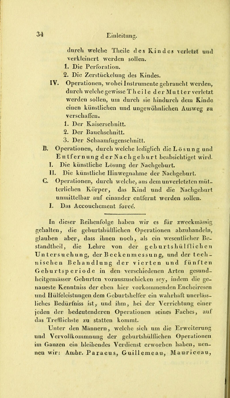 durch welche Tlieile des Kindes verletzt und verkleinert werden sollen. 1. Die Perforation. 2. Die Zerstückelung des Kindes. IV. Operationen, wobei Instrumente gebraucht werden, durch welche gewisse T h c i 1 e d e r M u 11 e r verletzt werden sollen, um durch sie hindurch dem Kinde einen künstlichen und ungewöhnlichen Ausweg zu verschaffen. 1. Der Kaiserschnitt. 2. Der Bauchschnitt. 3. Der Schaamfugenschnitt. B. Operationen, durch welche lediglich die Lösung und Entfernung derNach gehurt beabsichtiget wird. I. Die künstliche Lösung der Nachgeburt. II. Die künstliche Hinwegnahme der Nachgeburt. C. Operationen, durch welche, aus dem unverletzten müt- terlichen Körper, das Kind und die Nachgeburt unmittelbar auf einander entfernt werden sollen. I. Das Accouchement force. In dieser Beihenfolge haben wir es für zweckmässig gehalten, die geburtshülflichen Operationen ahzuhandeln, glauben aber, dass ihnen noch, als ein wesentlicher Be- standthell, die Lehre von der geburtshülflichen Untersuchung, der Beckenmessung, und der tech- nischen Behandlung der vierten und fünften G eh u r t sp e r i o d e in den verschiedenen Arten gesund- beitgemässer Geburten vorauszuschicken sey, indem die ge- naueste Kenntniss der eben hier vorkommenden Enchelrcsen und Hülfeleistungen dem Geburtshelfer ein wahrhaft unerläss- liches Bedürfniss ist, und ihm, bei der Verrichtung einer jeden der bedeutenderen Operationen seines Faches, auf das Trefflichste zu statten kommt. Unter den Männern, welche sich um die Erweiterung und Vervollkommnung der geburtshülflichen Operationen im Ganzen ein bleibendes Verdienst erwmrben haben, nen- nen wir: Ambr. Paraeus., Guillemeau, Mauriceau,