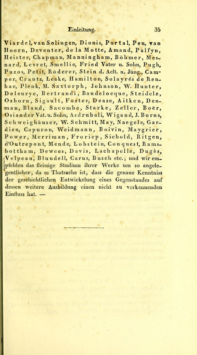 Via r de 4 van S olingen, Dionis, Portal, Peu, yan Hoorn, Deventer, de la Motte, Amand, Palfyn, Heister, Cliapman, Manningham, Bö Inner, Mes- nard, Levret, Smellie, Fried Vater u. Solin, Pugh, Puzos, Petit, Röderer, Stein d. Aelt. u. Jung., Cam- per, Crantz, Leake, Hamilton, Solayres de Ren- hac, Plenk, M. Saxtorph, Johnson, W. Hunter, Deleurye, Bertrandi, Baudelocque, Steidele, Oshorn, Sigault, Fester, Dease, Aitkeii, Den- man. Bland, Sacomhe, Starke, Zeller, Boer, Osiander Vat.u. Sohn, As druh ali, Wigand, J. Burns, S c h w e I g h ä u s e r, W. Schmitt, May, Naegele, Gar- dien, Cap uro n, Weidmann, Boivin, Maygrier, Power, Merriman, Froriep, Siehold, Ritgen, d’Outrepont, Mende, Lohstein, Conquest, Rams- hottham, Dewees, Davis, Lachapelle, Duges, IVelpeau, Blundell, Carus, Busch etc.; und wir em- pfehlen das fleissige Studium ihrer Werke um so angele- gentlicher, da es Thatsache ist, dass die genaue Kenntniss der geschichtlichen Entwickelung eines Gegenstandes auf dessen weitere Ausbildung einen nicht zu verkennenden Einfluss hat. —