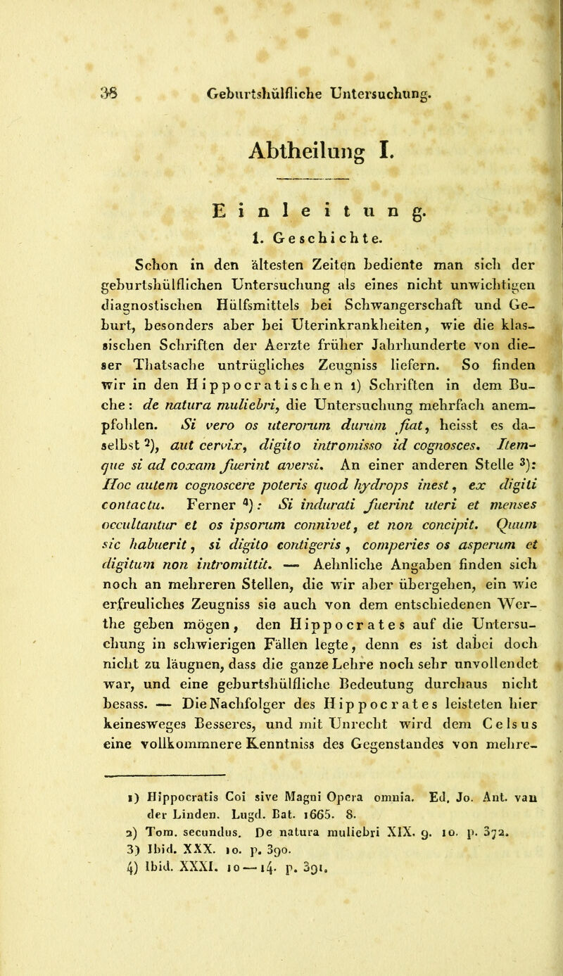 Abtheilung I. Einleitung. 1. Geschichte. Schon in den ältesten Zeiten bediente man sich der gehurtshülfliehen Untersuchung als eines nicht unwichtigen diagnostischen Hülfsmittels hei Schwangerschaft und Ge- hurt, besonders aber bei Uterinkrankheiten, wie die klas- sischen Schriften der Aerzte früher Jahrhunderte von die- ser Thatsache untrügliches Zeiigniss liefern. So finden wir in den Hippocratischen i) Schriften in dem Bu- che : de natura niuliehri, die Untersuchung mehrfach anem- pfohlen. Si vero os uterorum durum fiat^ heisst es da- selbst 2), aut cervix, digito intromisso id cognosces, Item-- que si ad coxam fuerint aversi. An einer anderen Stelle Hoc autem cognoscere poteris quod hydrops inest, ex digiti contactu. Ferner^}: Si indurati fuerint uteri et menses cccultantur et os ipsorum connivet, et non concipit. Quuni sic habuerit, si digito contigeris , comperies os asperum et digitum non intromittit» — Aehnliche Angaben finden sich noch an mehreren Stellen, die wir aber übergehen, ein wie erfreuliches Zeugniss sie auch von dem entschiedenen Wer- the geben mögen, den Hippocrates auf die Untersu- chung in schwierigen Fällen legte, denn es ist dabei doch nicht zu läugnen, dass die ganze Lehre noch sehr unvollendet war, und eine geburtshülfliche Bedeutung durchaus nicht besass. — Die Nachfolger des Hippocrates leisteten hier keinesweges Besseres, und mit Unrecht wird dem Celsus eine vollkommnere Kenntniss des Gegenstandes von mehre- 1) Hippocratis Coi sive Magni Opera omnia. Ed. Jo. Ant. van der Linden. Liigd. Bat. i665. 8. 3) Tom. secundus. De natura inuliebri XIX, 9. 10, p. D72. 3) Ibid. XXX. IO. p, 390. 4) Ibid. XXXI. IO-—14. p. 391,