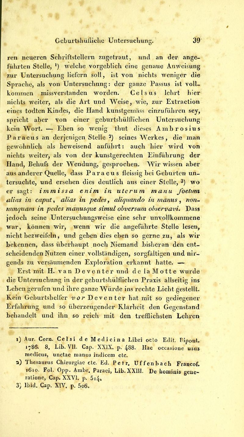 39’ G eburtsli iißiclic Unters ucliung. ren neueren Scbriftstellern zugetraut, und an der ange- führten Stelle, ’) welche vorgeblich eine genaue Anweisung zur Untersuchung liefern soll, ist von nichts TvenigCr die Sprache, als von Untersuchung: der ganze Passus ist voll- kommen missverstanden worden. Celsus lehrt hier nichts weiter, als die Art und Weise, wie, zur Extraction eines todten Kindes, die Hand kunstgemäss einzuführen sey, spricht aber von einer geburtshülfliclien Untersuchung kein Wort. — Eben so wenig thut dieses Ambrosius Paraeus an derjenigen Stelle seines Werkes, die man gewöhnlich als beweisend anfülirt: auch liier wird von nichts weiter, als von der kunstgerechten Einführung der Hand, Behufs der Wendung, gesprochen. Wir wissen aber aus anderer Quelle, dass Paraeus fleissig bei Geburten un- tersuchte, und ersehen dies deutlich aus einer Stelle, 3) -wo er sagt: immissa tnim in uterum manu fottiim alias in caput^ alias in pedesy aliquando in inanus ^ non^ uunquani in pedes manusque simul obversum ohservavi. Dass jedoch seine Untersuchungsw'eise eine sehr unvollkommene war, können wir, wenn wir die angeführte Stelle lesen, nicht bezweifeln, und geben dies eben so gerne zu, als wir bekennen, dass überhaupt noch Niemand bisberan den ept- scheidenden Nutzen einer vollständigen, sorgfältigen und nir- gends zu versäumenden Exploration erkannt hatte. — Erst mit H. van Deventer und de 1 a M o 11 e wurde die Untersuchung ln der gebiirtshülflichen Praxis allseitig ins Leben gerufen und ihre ganze Würde ins rechte Licht gestellt. Rein Geburtshelfer vor Deventer hat mit so nediecener Erfahrung und so überzeugender Klarliclt den Gegenstand behandelt und ihn so reich mit den trefflichsten Lehren i) Aur. Cora. Celsi deMeclicina Libri octo Edit. Bipont. 1786. 8, Lib. Vlb Cap. XXiX. p. 4S8. Hac occasione usus medicus, unctae nianus indicem etc. a) Thesaurus Chirurgiae ctc. Ed. Petr. Uffenbach Francof. i6io. Fol. Opp. Ambr. Paraci, Lib.XXlU. De hominis gene- ralione, Cap. XXVi. p. 514, 3) Ibich Cap. XIV. p. 5o6.