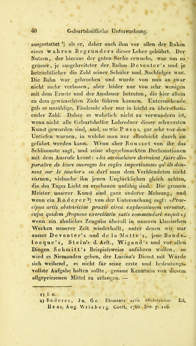 ausgestattet ') als er, daher auch ihm vor allen der Ruhm eines wahren Begründers dieser Lehre gebührt. Der Nutzen, der hieraus der guten Sache erwuchs, -war um so grösser, je ausgehrelteter der Ruhm Deventer’s und je beträchtlicher die Zahl seiner Schüler und Nachfolger war. Die Bahn war gebrochen und wurde von nun an zwar nicht mehr verlassen, aber leider nur von sehr wenigen mit dem Ernste und der Ausdauer betreten, die hier allein zu dem gewünschten Ziele führen können. Untersuchende gab es unzählige, Findende aber nur in leicht zu überschau- ender Zahl. Daher es wahrlich nicht zu verwundern ist, wenn nicht alle Geburtshelfer Lobredner dieser schw ersten Kunst geworden sind, und, so W'ie P uzos, gar sehr vor den Untiefen w^arnen, in w elche man nur allzuleicht durch sie geführt werden kann. Wenn aber Rousset von ihr das Schlimmste sagt, und seine abgeschmackten Declamationen mit dem Ausrufe krönt: nies accoucheurs devraient Jdire dis~ paraitre de leurs ouwrages les regles impertinentes cju ils don- nent sur le toucliem so darf man dem Verblendeten nicht zürnen, vielmehr ihn jenen Unglücklichen gleich achten, die des Tages Licht zu erschauen unfähig sind. Die grossen Meister unserer Kunst sind ganz anderer Meinung, und wenn ein R ö d e r e r von der Untersuchung sagt; nPrae- cipiia artis ohstetriciae praxis circa explorationeni versatur, cujus quidem Jrequens exercitatio satis commendari neejuit« ; wenn ein ähnliches Zeugniss überall in unseren klassischen Werken neuerer Zeit wiederhallt, unter denen wür nur ausser Deventer^s und de la Motte’s, jene Baude- locque’s, Stein’s d. Aelt., Wigand’s und vor allen Dingen Schmitt’s Beispielsweise anführen wollen, so wird es Niemanden geben, der Lucina’s Dienst mit Würde sich weihend, es nicht für seine erste und bedeutungs- vollste Aufgabe halten sollte, genaue Kenntniss von diesem allgepriesenen Mittel zu erlangen, —> i) 1. c. 3) Rode rer. Jo. Ge. Eleuienfa aslis obsteUioi.ie. Ed* Ii,enr. Aug. Wriaberg. Goett. 1766. 8vo. p. n6.