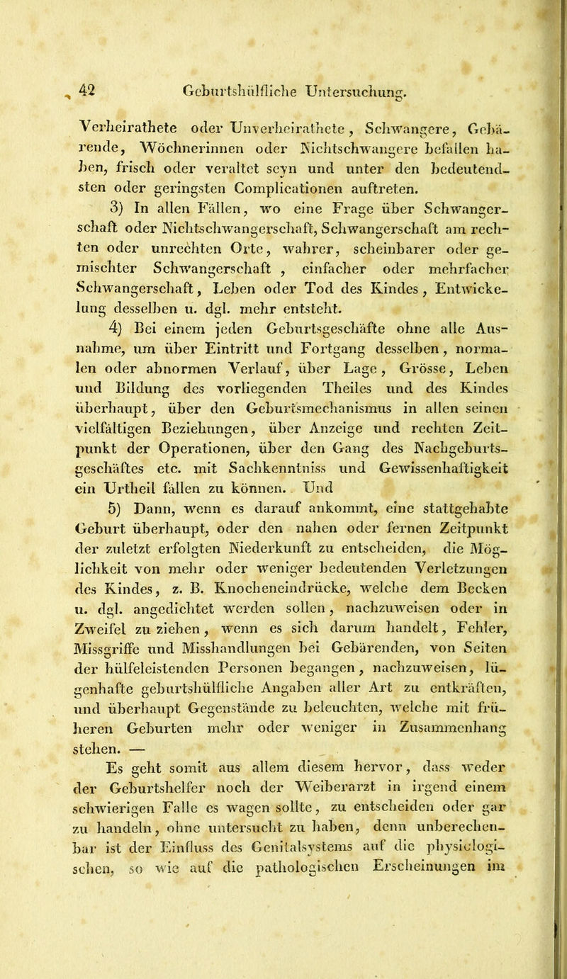 Verlieirathete oder Unverlieiratlictc, Schwangere, Gebä- rende, Wöchnerinnen oder Nichtschwangerc befallen ha- ben, frisch oder veraltet seyn und unter den bedeutend- sten oder geringsten Complicationen auftreten. 3) In allen Fällen, wo eine Frage über Schwanger- schaft oder JNichtschwangerschaft, Schwangerschaft am rech- ten oder Unrechten Orte, wahrer, scheinbarer oder ge- mischter Schwangerschaft , einfacher oder mehrfacher Schwangerschaft, Leben oder Tod des Rindes, Entwicke- lung desselben u. dgl. mehr entsteht. 4} Bei einem jeden Geburtsgeschäfte ohne alle Aus- nahme, um über Eintritt und Fortgang desselben, norma- len oder abnormen Veidauf, über Lage, Grösse, Leben und Bildung des vorliegenden Theiles und des Rindes überliaupt, über den Geburtsmechanismus in allen seinen vielfältigen Beziehungen, über Anzeige und rechten Zeit- punkt der Operationen, über den Gang des Pfachgeburts- geschäftes etc. mit Sachkenntniss und Gewissenhaftigkeit ein Urtheil fällen zu können. Und 5) Dann, wenn es darauf ankommt, eine stattgehabte Geburt überhaupt, oder den nahen oder fernen Zeitpunkt der zuletzt erfolgten Niederkunft zu entscheiden, die Mög- lichkeit von mehr oder weniger bedeutenden Verletzungen des Rindes, z. B. Rnocheneindrücke, welche dem Becken u. dgl. angedichtet werden sollen, naehzuweisen oder in Zweifel zu ziehen, wenn es sich darum handelt, Fehler, Missgriffe und Misshandlungen bei Gebärenden, von Seiten der hülfeleistenden Personen begangen, nachzuweisen, lü- genhafte geburtshülfliclie Angaben aller Art zu entkräften, und überhaupt Gegenstände zu beleuchten, welche mit frü- heren Geburten mehr oder weniger in Zusammenhang stehen. — Es geht somit aus allem diesem hervor, dass weder der Gebui'tshelfer noch der Weiberarzt in Irgend einem schwierigen Falle cs wagen sollte, zu entscheiden oder gar zu handeln, ohne untersucht zu haben, denn unberechen- bar ist der Einfluss des Genitalsystems auf die physidogi- schen, so wie auf die pathologischen Ersclieinungen im