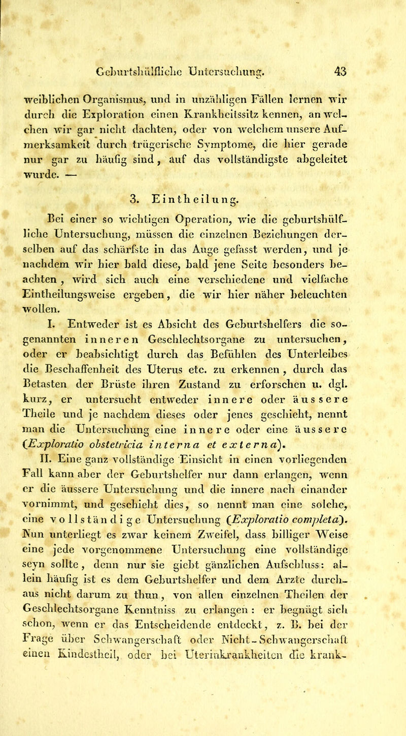 weiblichen Organismus, und in unzVddigen Fällen lernen wir durch die Exploration einen Krankheilssitz kennen, an wcl- dien wir gar niclit dachten, oder von welcliem unsere Auf- merksamkeit durch trügerische Symptome, die hier gerade nur gar zu Iiäufig sind, auf das vollständigste abgeleitet wurde. — 3. E i n t h e 11 u n g. Bei einer so wichtigen Operation, wie die gchurtshülf- llche Untersuchung, müssen die einzelnen Bezieliungen der- selben auf das schärfste in das Auge gefasst werden, und je nachdem wir hier bald diese, bald jene Seite besonders be- achten , wird sich auch eine verschiedene und vielfaclie Elntheilungswelse ergeben, die wir hier näher beleuehten wollen. I. Entweder ist es Absicht des Geburtshelfers die so- genannten innere n Geschlechtsorgane zu iintersuehen, oder er beabsiclitigt dureh das Befühlen des Unterleibes die Beschaffenheit des Uterus etc. zu erkennen , durch das Betasten der Brüste ihren Zustand zu erforschen u. dgl. kurz, er untersucht entweder innere oder aus s e r e Theile und je nachdem dieses oder jenes geschieht, nennt man die Untersuchung eine innere oder eine äussere (Ejcploratio obstetricia interna et externa), II. Eine ganz vollständige Einsicht in einen vorliegenden Fall kann aber der Geburtshelfer nur dann erlangen, wenn er die äussere Untersuchung und die innere nach einander vornimmt, und geschieht dies, so nennt man eine solche, eine vollständige Untersuchung (Exploratio completä), IVun unterliegt es zwar keinem Zweifel, dass billiger Weise eine jede vorgenommene Untersuchung eine vollständige seyn sollte, denn nur sie giebt gänzlichen Aufschluss: al- lein häufig ist es dem Geburtshelfer und dem Arzte durcli- aus nieht darum zu thun, von allen einzelnen Thellen der Gesehlechtsorgane Renntniss zu erlangen : er begnügt sich schon, wenn er das Entscheidende entdeckt, z. B. bei der Frage über Scbwangerschaft oder Nicht-Schwangerschaft einen Rindesthcil, oder bei Uterinki’ankheilcn die krank-