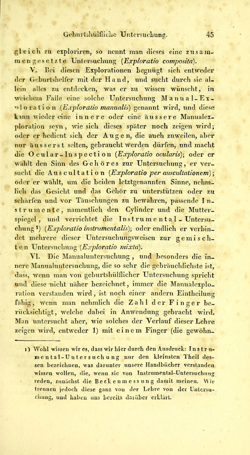 gleich zu explorircn, so nennt man dieses eine zusam- mengesetzte Untersucliimg [Exploratio comj?osita). V. Bei diesen Explorationen begnügt sich entweder <ler Geburtslielfer mit der Hand, und sucht durch sie al- lein alles zu entdecken, was er zu wissen wünscht, in weichem Falle eine solche Untersuchung Manual-Ex- uioration [Exploratio maniialis) genannt wird, und diese kann wieder eine innere odei* eine äussere Manualex- ploration seyn, wie sich dieses später noch zeigen wird; oder er bedient sich der Augen, die auch zuweilen, aber nur äusserst selten, gebraucht werden dürfen, und macht die Ocular-Inspection {Exploratio ocularis)\ oder er wählt den Sinn des Gehöres zur Untersuchuug, er ver- sucht die Auscultation [Exploratio per auscultationem); oder er wählt, um die beiden letztgenannten Sinne, nehm- licli das Gesicht und das Gehör zu unterstützen oder zu schärfen und vor Täuschungen zu bewahren, passende I n- s t r u m e n t e , namentlich den Cylinder und die Mutter- spiegel , und verrichtet die Instrumental - Untersu- chung *) [Exploratio instrumentalis)\ oder endlich er verbin- det mehrere dieser Untersuchungsweisen zur gemisch- ten Untersuchung [Exploratio mixtä). VL Die IManualuntersuchung , und besonders die in- nere Manualuiitersuchung, die so sehr die gebräuchlichste ist, dass, wenn man von geburtshülflicher Untersuchung spricht und diese mlcht näher bezeichnet, immer die Manualexplo- ration verstanden wdrd, ist noch einer andern Elnthcilung fähig, wenn man nehmlich die Zahl der Finger be- rücksichtigt, welche dabei in Anwendung gebracht wird. Man untersucht aber, wie solches der Verlauf dieser Lehre zeigen wird, entw^eder 1) mit einem Finger (die gewöhn- i) Wohl wissen wir es, dass wir hier durch den Ausdruck: Instru- mental-Untersuchung nur den kleinsten 'l’heil des- sen bezeichnen, was darunter unsere Handbücher verstanden wissen w'ollen, die, wenn sie von Instrumental-Untersuchung reden, zunächst die B e ck e n in e s s u n g damit meinen. M iv trennen jedoch diese ganz von der Lehre von der Untersu- chung, und haben uns bereits darüber erklärt.