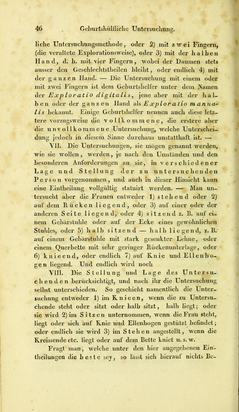 liehe Untersuchungsmethode, oder 2) mit zwei Fingern, (die veraltete Explorationsweise), oder 3) mit der halben Hand, d. h. mit vier Fingern, wobei der Daumen stets ausser den Geschlechtstheilen bleibt, oder endlich 4) mit der ganzen Hand. — Die Untersucliung mit einem oder mit zwei Fingern ist dem Geburtshelfer unter dem Namen der Exploratio digitali s, jene aber mit der hal- ben oder der ganzen Hand E xplor a tio manua- lis bekannt. Einige Geburtshelfer nennen auch diese letz- tere vorzugsweise die vollkommene, die erstere aber die unvollkommene Untersuchung, welche Unterschei- dung jedoch in diesem Sinne durchaus unstatthaft ist. — VII. Die Untersuchungen, sie mögen genannt werden, wie sie wollen, w^erden, je nach den Umständen und den besonderen Anforderungen an sie, in verschiedener Lage und Stellung der zu untersuchenden Person vorgenommen, und auch in dieser Hinsicht kann eine Eintheilung vollgültig statuirt werden. — Man un- tersucht aber die Frauen entweder 1) stehend oder 2) auf dem Rücken liegend, oder 3) auf einer oder der anderen Seite liegend, oder 4) sitzend z. B. auf ei- nem Gehärstuhle oder auf der Ecke eines gewöhnlichen Stuhles, oder 5) halb sitzend — halb liegend, z. B. auf einem Gebärstuhle mit stark gesenkter Lehne, oder einem Querbette mit sehr geringer Rückenunterlage, oder 6) k n i e e 11 d, oder endlich 7) auf Knie und Ellenbo- gen liegend. Und endlich wird noch VIII. Die Stellung und Lage des Untersu- chenden berücksichtigt, und nach ihr die Untersuchung seihst unterschieden. So geschieht namentlich die Unter- suchung entweder 1) im R n i e e n, wenn die zu Untersu- chende steht oder sitzt oder halb sitzt, halb liegt; oder sie wird 2) im Sitzen unternommen, wenn die Frau steht, liegt oder sich auf Knie und Ellenbogen gestützt befindet; oder endlich sie wird 3) im Stehen angestellt, wenn die Rreissende etc. Hegt oder auf dem Bette kniet u. s. w. Fragt man, welche unter den hier angegebenen Ein- theilungen die beste sey, so lässt sich hierauf nichts Be-