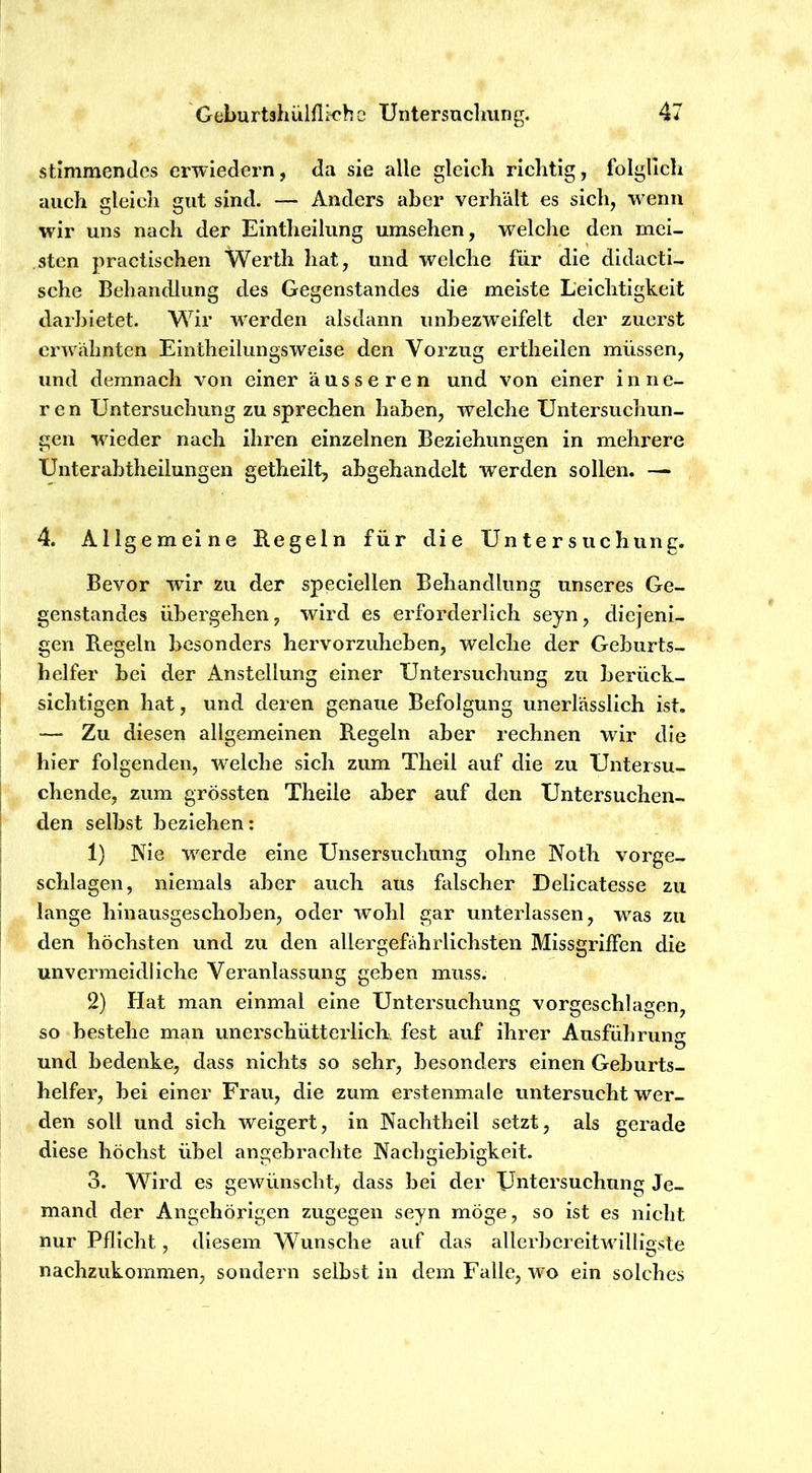 stimmendes crwiedern, da sie alle gleich richtig, folglich auch gleich gut sind. — Anders aber verhält es sich, wenn wir uns nach der Eintheilung umsehen, welche den mei- sten practischen Werth hat, und welche für die didacti- sche Behandlung des Gegenstandes die meiste Leichtigkeit darbietet. Wir werden alsdann unbezweifelt der zuerst erwähnten Eintheilungsweise den Vorzug ertheilen müssen, und demnach von einer äusseren und von einer inne- ren Untersuchung zu sprechen haben, welche Untersuchun- gen wieder nach ihren einzelnen Beziehungen in mehrere Unter ab theilungen getheilt, abgehandelt werden sollen. — 4. Allgemeine Regeln für die Untersuchung. Bevor wir zu der speciellen Behandlung unseres Ge- genstandes übergehen, wird es erforderlich seyn, diejeni- gen Regeln besonders hervorzuheben, welche der Geburts- helfer bei der Anstellung einer Untersuchung zu berück- sichtigen hat, und deren genaue Befolgung unerlässlich ist. — Zu diesen allgemeinen Regeln aber rechnen wir die hier folgenden, welche sich zum Theil auf die zu Untersu- chende, zum grössten Theile aber auf den Untersuchen- den selbst beziehen; 1) Nie werde eine Unsersuchung ohne Noth vorge- schlagen, niemals aber auch aus falscher Delicatesse zu lange hinausgeschoben, oder wohl gar unterlassen, was zu den höchsten und zu den allergefahrlichsten Missgriffen die unvermeidliche Veranlassung geben muss. 2) Hat man einmal eine Untersuchung vorgeschlagen, so bestehe man unerschütterlich, fest auf ihrer Ausführung und bedenke, dass nichts so sehr, besonders einen Geburts- helfer, bei einer Frau, die zum erstenmale untersucht wer- den soll und sich weigert, in Nachtheil setzt, als gerade diese höchst übel angebrachte Nachgiebigkeit. 3. Wird es gewünscht, dass bei der Untersuchung Je- mand der Angehörigen zugegen seyn möge, so ist es nicht nur Pflicht, diesem Wunsche auf das allerbcreitwilligste nachzukommen, sondern selbst in dem Falle, wo ein solches