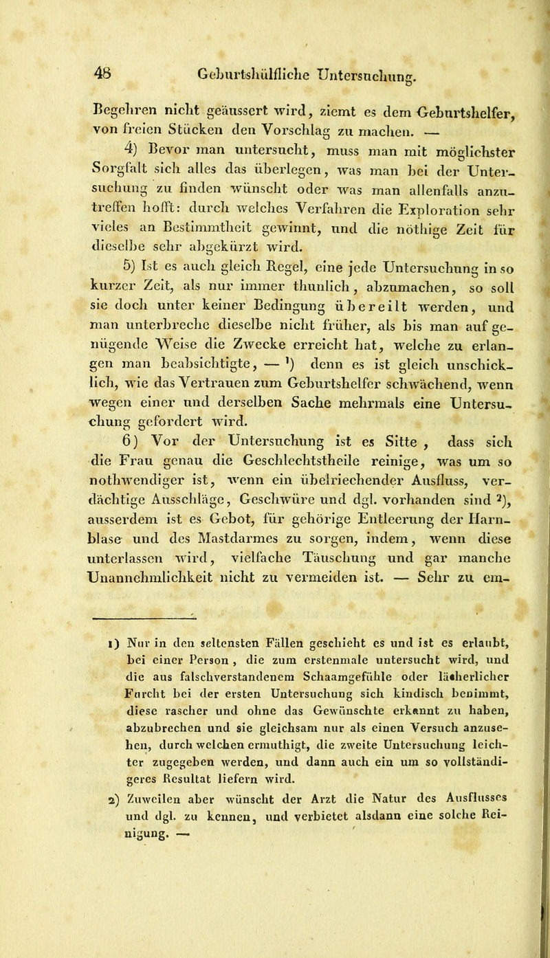 D Begeliren niclit geäussert wird, ziemt es dem OeLurtslielfer, von freien Stücken den Vorsclilag zu maclien. 4) Bevor man untersnclit, muss man mit mÖEclIclister Sorgfalt sich alles das überlegen, was man hei der Unter- suclimig zu finden wünscht oder was man allenfalls anzu- trelfen hofft: durch welches Verhdiren die Exploration sehr vieles an Bestimmtheit gewinnt, und die nöthige Zeit für dieselbe sehr abgekürzt wird. 5) Ist es auch gleich Regel, eine jede Untersuchung in so kurzer Zeit, als nur Immer thiinllch, ahzumachen, so soll sie doch unter keiner Bedingung übereilt werden, und man iinterhreche dieselbe nicht früher, als bis man auf ge- nügende Weise die Zwecke erreicht hat, welche zu erlan- gen man beabsichtigte, — denn es ist gleich unschick- lich, wie das Vertrauen zum Geburtshelfer schwächend, wenn wegen einer und derselben Sache mehrmals eine Untersu- chung gefordert wird. 6) Vor der Untersuchung ist es Sitte , dass sich die Frau genau die Geschlechtstheile reinige, was um so nothwendiger ist, wenn ein übelriechender Ausfluss, ver- dächtige Ausschläge, Geschwüre und dgl. vorhanden sind 2)^ ausserdem Ist es Gebot, für gehörige Entleerung der Harn- blase und des Mastdarmes zu sorgen, indem, wenn diese unterlassen wird, vielfache Täuschung und gar manche Unannehmlichkeit nicht zu vei’meiden ist. — Sehr zu ein- 1) Nur in den seltensten Fällen geschieht es und ist es erlaubt, bei einer Person , die zum erstenmale untersucht wird, und die aus falschverstandenem Schaamgefühle oder lä«herlichcr Furcht bei der ersten Untersuchung sich kindisch benimmt, diese rascher und ohne das Gewünschte erkannt zu haben, abzubrechen und sie gleichsam nur als einen Versuch anzuse- hen, durch welchen ermuthigt, die zweite Untersuchung leich- ter zugegeben werden, und dann auch ein um so vollständi- geres Resultat liefern wird. 2) Zuweilen aber wünscht der Arzt die Natur des Ausflusses und dgl. zu kennen, und verbietet alsdann eine solche Rei- nigung. —