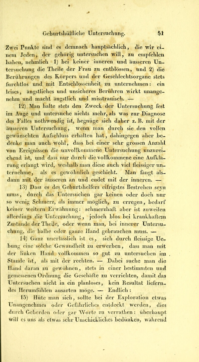 Zwei Punkte sind es demnacli hauptsächlich, die wir ei- iiera Jeden, der gehörig untersuchen will, zu empfehlen haben, nelimlich 1) bei keiner inneren und äusseren Un- tersuchung die Theile der Frau zu entblössen, und 2) die Berührungen des Körpers und der Geschlechtsorgane stets furchtlos und mit Entschlossenheit zu unternehmen: ein leises, ängstliches und unsicheres Berühren wirkt unange- nehm und macht ängstlicli und misstrauisch. — 12) Man halte stets den Zweck der Untersuchung fest im Auge und untersuche nichts mehr, als was zur Diagnose des Falles nothwendig ist, begnüge sieh daher z. B. mit der äusseren Untersuchung, wenn man durch sie den vollen gewünschten Aufschluss erhalten hat, dahingegen aber be- denke man auch wohl, dass bei einer sehr grossen Anzahl von Ereignissen die unvollkommene Untersuchung unzurei- chend ist, und dass nur durch die vollkommene eine Aufklä- rung erlangt wird, weshalb man diese auch viel fleissiger un- ternehme, als es gewöhnlich geschieht. Man fängt als- dann mit der äusseren an und endet mit der inneren. — 13) Dass es des Geburtshelfers eifrigstes Bestreben seyn muss, durch das Untersuchen gar keinen oder docli nur so wenig Schmerz, als immer möglich, zu erregen, bedarf keiner weitern Erwähnung: schmerzhaft aber ist zuweilen allerdings die Untersuchung, jedoch blos bei krankhaftem Zustande der Thelje, oder wenn man, bei innerer Untersu- chung, die halbe oder ganze Hand gebrauchen muss. — 14) Ganz unerlässlich ist es, sich durch fieissige Ue- bung eine solche Gewandheit zu erwerben, dass man mit der linken Hand vollkommen so gut zu untersuchen irn Stande ist, als mit der rechten. — Dabei suche man die Hand daran zu gewöhnen, stets in einer bestimmten und gemessenen Ordnung die Geschäfte zu verrichten, damit das Untersuchen nicht in ein planloses, kein Resultat liefern- des Herumfühlen ausarten möge. — Endlich : 15) Hüte man sich, sollte bei der Exploration etwas Unangenehmes oder Gefährliches entdeckt werden, dies durch Geberden oder gar Worte zu verrathen: überhaupt, will es uns als etwas sehr Unschickliches bedünken, während