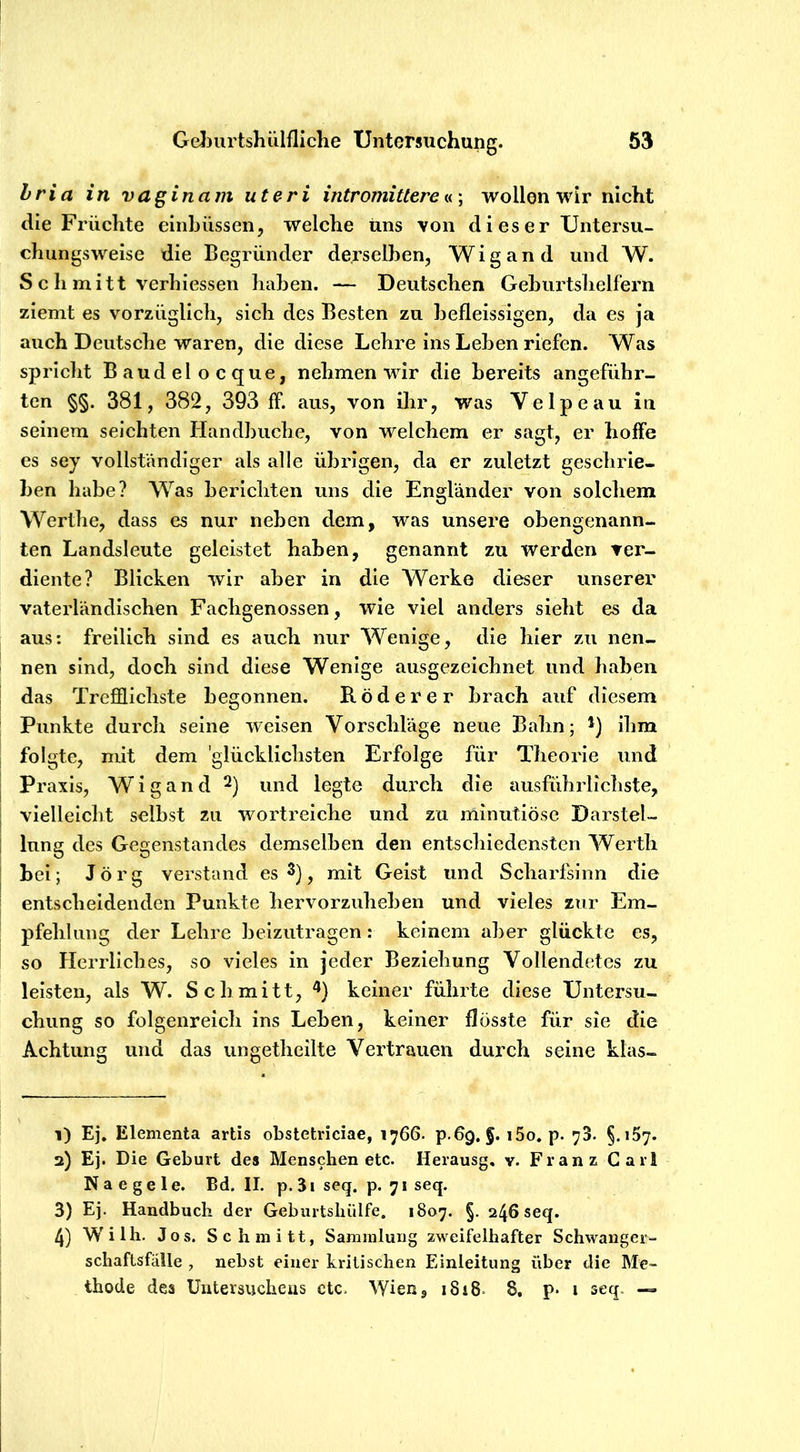 hria in vaginam uteri intromittere tu \ wollen wir nicht die Früchte einbüssen, welche uns von di es er Untersu- chungsweise die Begründer derselben, Wigand und W. S c h mitt verhiessen haben. — Deutschen Geburtshelfern ziemt es vorzüglich, sich des Besten zu befleissigen, da es ja auch Deutsche waren, die diese Lehre ins Leben riefen. Was spricht Baudelocque, nehmen wir die bereits angeführ- ten §§. 381, 382, 393 ff. aus, von ihr, was Velpe au in seinem seichten Handbuche, von welchem er sagt, er hoffe es sey vollständiger als alle übrigen, da er zuletzt geschrie- ben habe? Was berichten uns die Engländer von solchem Werthe, dass es nur neben dem, was unsere obengenann- ten Landsleute geleistet haben, genannt zu werden ver- diente? Blicken wir aber in die Werke dieser unserer vaterländischen Fachgenossen, wie viel anders sieht es da aus: freilich sind es auch nur Wenige, die hier zu nen- nen sind, doch sind diese Wenige ausgezeichnet und haben das Trefflichste begonnen. Rüderer brach auf diesem Punkte durch seine weisen Vorschläge neue Bahn; *) ihm folgte, mit dem 'glücklichsten Erfolge für Theorie und Praxis, Wigand 2) und legte durch die ausführlichste, vielleicht selbst zu wortreiche und zu minutiöse Darstel- lung des Gegenstandes demselben den entschiedensten Werth bei; Jörg verstand es 3), mit Geist und Scharfsinn die entscheidenden Punkte hervorzuheben und vieles zur Em- pfehlung der Lehre beizutragen: keinem aber glückte es, so Herrliches, so vieles in jeder Beziehung Vollendetes zu leisten, als W. Schmitt, keiner führte diese Untersu- chung so folgenreich ins Leben, keiner flösste für sie die Achtung und das ungetheilte Vertrauen durch seine kläs- 1) Ej. Elementa artis obstetriciae, 1766. p.6g, §. i5o. p. 73. §.157. 2) Ej. Die Geburt des Menschen etc. Herausg, v. Franz Carl Naegele. Bd. II. p. 3i seq. p. 71 seq. 3) Ej. Handbuch der Geburtshülfe. 1807. §. 246 seq. 4) Willi. Jos. Schmitt, Sammlung zweifelhafter Schwanger- schaftsfälle , nebst einer kritischen Einleitung über die Me- thode des Uutersucheus ctc. Wien, i8i8- 8, p. i seq. —