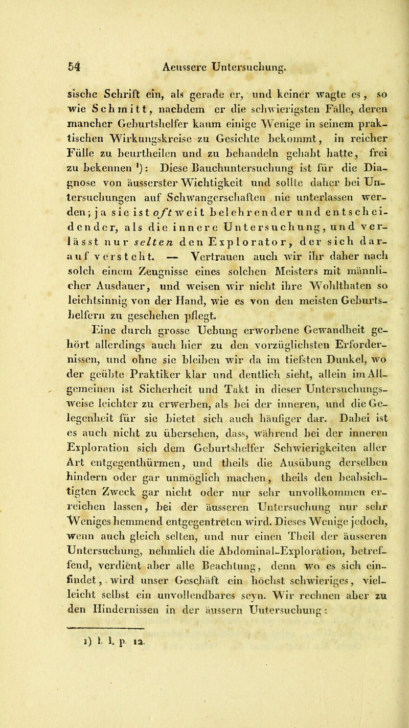 sisclie Schrift ein, als gerade er, und keiner wagte es, so wie Schmitt, nachdem er die schwierigsten Falle, deren mancher Geburtshelfer kaum einige Wenige in seinem prak- tischen Wirkungskreise zu Gesichte bekommt, in reicher Fülle zu beurtheilcn und zu behandeln gehabt hatte, frei zu bekennen '): Diese Bauchuntersuchung ist für die Dia- gnose von äusserster Wichtigkeit und sollte daher bei Un- tersuchungen auf Schwangerschaften nie unterlassen wer- den ;ja sieistoy’^weit belehrender und entschei- dender, als die innere Untersuchung, und ver- lässt nur selten den Explorator, der sich dar- auf versteht. — Vertrauen auch wir ihr daher nacli solch einem Zeugnisse eines solchen Meisters mit männli- cher Ausdauer, und weisen wir nicht ihre W^ohltbaten so leichtsinnig von der Hand, wie es von den meisten Geburts- helfern zu geschehen pflegt. Eine durch grosse Uebung erworbene Gewandhelt ge- hört allerdings auch hier zu den vorzüglichsten Erforder- nissen, und ohne sie bleiben wdr da im tiefsten Dunkel, wo der geübte Praktiker klar und deutlich sieht, allein im All- gemeinen ist Sicherheit und Takt in dieser Untersuchungs- weise leichter zu erwerben, als bei der inneren, und die Ge- legenlieit für sie bietet sich auch liäufiger dar. Dabei ist es auch nicht zu übersehen, dass, w^ährend bei der inneren Exploration sich dem Geburtshelfer Schwierigkeiten aller Art entgegenthürmen, und theils die Ausübung ders.elbcn hindern oder gar unmöglich machen, theils den beabsich- tigten Zweck gar nicht oder nur sehr unvollkommen er- reichen lassen, bei der äusseren Untersuchung nur sehr Weniges hemmend entgegentreten wird. Dieses Wenige jedoch, wenn auch gleich selten, und nur einen Thell der äusseren Untersuchung, nehmlich die Abdominal-Exploration, betref- fend, verdient aber alle Beachtung, denn wo es sich ein- findet , - wird unser Geschäft ein höchst schwieriges, viel- leicht selbst ein unvollendbares seyn. Wir rechnen aber zu den Hindernissen in der äussern Untersuchung: i) 1. h p. I