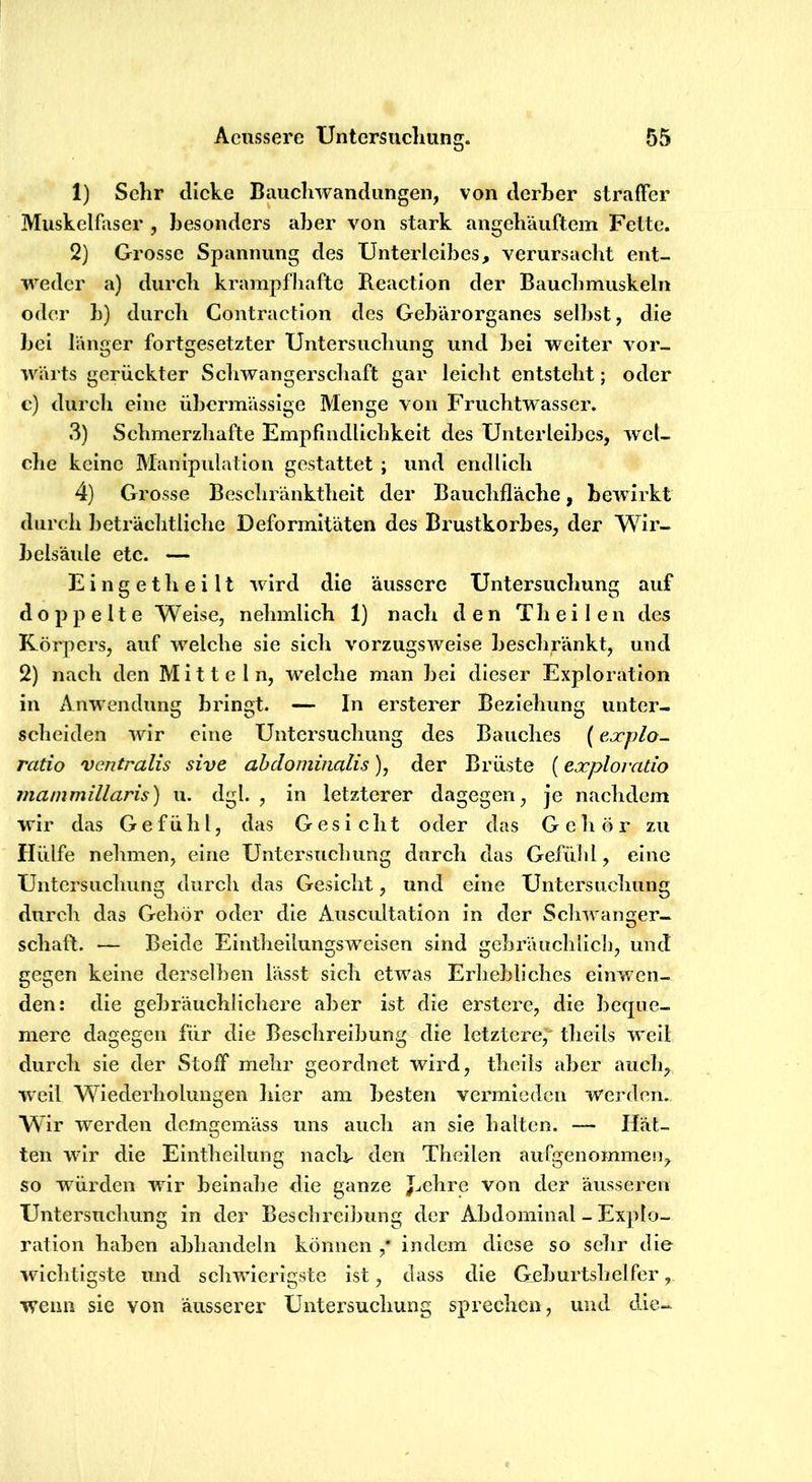 1) Sehr dicke Bauchwandiingeii, von derher straffer Muskelfaser , besonders aber von stark angebäuftem Fette. 2} Grosse Spannung des Unterleibes, verursacht ent- weder a) durch krampfhafte Reaction der Bauchmuskeln oder h) durch Contraction des Gebärorganes selbst, die bei länger fortgesetzter Untersuclmng und bei weiter vor- wärts gerückter Schwangerschaft gar leicht entsteht; oder c) durch eine übermässige Menge von Fruchtwasser. 3) Schmerzhafte Empfindlichkeit des Unterleibes, wel- clie keine Manipulation gestattet ; und endlich 4) Grosse Beschränktheit der Bauchfläche, bewirkt durcli beträchtliche Deformitäten des Brustkorbes, der Wir- belsäule etc. — E i n g e t h e i 11 wird die äussere Untersuchung auf doppelte Weise, nehmlich 1) nach den Th e i 1 e n des Körpers, auf welche sie sich vorzugsweise beschränkt, und 2) nach den Mitteln, welche man bei dieser Exploration in Anwendung bringt. — In ersterer Beziehung unter- scheiden wir eine Untersuchung des Bauches (explo- ratio ventralis sive abdominalis), der Brüste (exploratio mammiliaris) u. dgl. , in letzterer dagegen, je nachdem wir das Gefühl, das Gesicht oder das Geliör zu Hülfe nehmen, eine Untersuchung durch das Gefülil, eine Untersuchung durch das Gesicht, und eine Untersuchung durch das Gehör oder die Ausciütation ln der Schwanger- Schaft. — Beide Eintheilungsweisen sind gebräuchlicl], und gegen keine derselben lässt sich etwas Erhebliches einwen- den: die gebräuchlichere aber ist die erstcre, die beque- mere dagegen für die Beschreibung die letztere,' theils weil durch sie der Stoff mehr geordnet wird, theils aber auch;, weil Wiederholungen hier am besten vermieden werden. Wir werden demgemäss uns auch an sie halten. — Hät- ten wir die Elntheilung naclt- den Theilen aurgenommerq so würden wir beinahe die ganze J^ehre von der äusseren Untersuchung in der Beschreibung der Abdominal - Explo- ration haben abhandeln können ,* indem diese so sehr die wichtigste mid schwierigste ist, dass die Geburtshelfer, wenn sie von äusserer Untersuchung sprechen, und die-