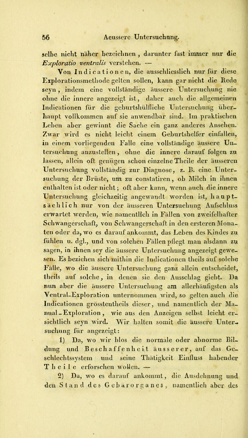 selbe nicht näher bezeiehnen , diirunter fast immer nur die Evcploratio ventralis verstehen. — Von In di c a t i o n e n, die ausschliesslieh nur für diese Eiplorationsmetliode gelten sollen, kann gar nicht die Rede seyn, indem eine vollständige äussere Untersuchung nie ohne die innere angezeigt ist, daher auch die allgemeinen Indicationen für die gehurtshülfliche Untersuchung üher- liaupt vollkommen auf sie anwendbar sind. Im praktischen Lehen aber gewinnt die Sache ein ganz anderes Ansehen. Zwar wird es nicht leicht einem Geburtshelfer einfallen, in einem vorliegenden Falle eine vollständige äussere Un- tersuchung anzustellen, ohne die innere darauf folgen zu lassen, allein oft genügen schon einzelne Theile der äusseren Untersuchung vollständig zur Diagnose, z. B. eine Unter- suchung der Brüste, uiü zu constatiren, ob Milch in ihnen enthalten ist oder nicht; oft aber kann, wenn auch die innere Untersuchung gleichzeitig angewandt worden ist, haupt- sächlich nur von der äusseren Untersuchung Aufschluss erwartet werden, wie namentlich in Fällen von zweifelhafter Schwangerschaft, von Schwangerschaft in den crsteren Mona- ten oder da, wo es darauf ankommt, das Leben des Rindes zu fühlen u. dgl., und von solchen Fällen pflegt man alsdann zu sagen, in ihnen sey die äussere Untersuchung angezeigt gewe- sen. Es beziehen sich mithin die Indicationen theils auf solche Fälle, wo die äussere Untersuchung ganz allein entscheidet, theils auf solche, in denen sie den Aussclilag giehf. Da nun aber die äussere Untersuchung am allerhäufigsten als Ventral-Exploration unternommen wird, so gelten auch die Indicationen grösstentheils dieser, und namentlich der Ma- nual-Exploration, wie aus den Anzeigen selbst leicht er- sichtlich seyn wird. Wir halten somit die äussere Unter- suchung für angezeigt: 1) Da, wo wir hlos die normale oder abnorme Bil- dung und Beschaffenheit äusserer, auf das Ge- schlechtssystem und seine Thätigkeit Einfluss habender Theile erforsclien wollen. — 2) Da, wo es darauf ankommt, die Ausdehnung und den Stand des G e b ä r o r g a n e s , namentlich aber des