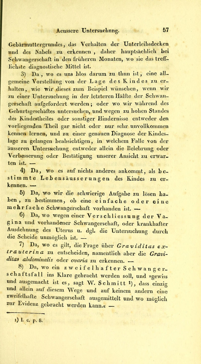 Gcbärmultcrgrundes, das Verhalten der TJnterleihsdecken und des Nabels zu erkennen , daher hauptsächlieh hei Schwangerschaft in den früheren Monaten, wo sie das treff- hchste diagnostische Mittel ist. 3) Da , wo es uns hlos darum zu thun ist, eine all- gemeine Vorstellung von der Lage des Rindes zu er- lialten, wie wir dieses zum Beispiel wünschen, wenn wir zu einer Untersuchung in der letzteren Hälfte der SchAvan- gerschaft aufgefordert werden ; oder wo wir während des Gehurtsgeschäftes untersuchen, und wegen zu holien Standes des Rindestheiles oder sonstiger Hindernisse entweder den vorliegenden Theil gar nicht oder nur sehr unvollkommen kennen lernen, und zu einer genauen Diagnose der Rindes- lage zu gelangen heahsichtigen, in welchem Falle von der äusseren ünterSRchung entweder allein die Belehrung oder Verbesserung oder Bestätigung unserer Ansicht zu erwar- ten ist. — 4) Da, wo es auf nichts anderes ankommt, als b e- stimrate Leb ensauss e r ung en des Rindes zu er- kennen. — 5) Da, wo wir die schwierige Aufgabe zu lösen ha- ben , zu bestimmen, ob eine einfache oder eine mehrfache Schwangerschaft vorhanden ist. — 6) Da, wo wegen einer Verschliessung der Va- gina und vorhandener Schwangerschaft, oder krankhafter Ausdehnung des Uterus u. dgl. die Untersuchung durch die Scheide unmöglich ist. — 7) Da, wo es gilt, die Frage über Graviditas ex- tra uterin a zu entscheiden, namentlich aber die Gravi- ditas abdominalis oder ovaria zu erkennen. 8) Da, wo ein zweifelhafter Schwange r- schaftsfall ins Rlare gebracht werden soll, und »gewiss und ausgemacht ist es, sagt W. Schmitt ^), dass einzig und allein auf diesem 'Wege und auf keinem andern eine zweifelhafte Schwangerschaft ausgemittelt und wo möglich zur Evidenz gebracht werden kann.« — 0 1. c. p. 8,'