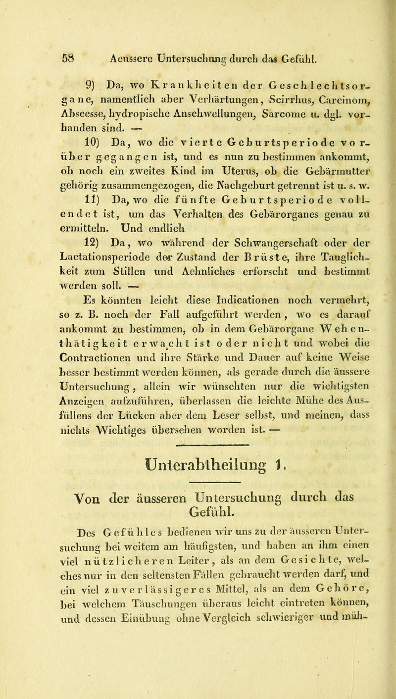 9) Da, wo Krankheiten der Geschlechtsor- gane, namentlich aber Verliärtungen, Scirrhiis, Carcinom, Ahscesse, hydropische Anschwellungen, Sarcome u. dgl. vor- handen sind. — 10) Da, wo die vierte Gehurtsperiode vo r- üher gegangen ist, und es nun zu bestimmen ankommt, oh noch ein zweites Kind im Uterus, ob die Gebärmutter gehörig zusammengezogen, die Nachgeburt getrennt ist u. s, w. 11) Da, wo die fünfte Gehurtsperiode voll- endet ist, um das Verhalten des Gebärorganes genau zu ermitteln. Und endlich 12) Da, wo während der Schwangerschaft oder der Lactationsperiode der Zustand der Brüste, ihre Tauglich- keit zum Stillen und Aehnliches erforscht und bestimmt werden soll. — Es könnten leicht diese Indicatlonen noch vermehrt, so z. B. noch der Fall aufgeführt werden , wo es darauf ankommt zu bestimmen, ob In dem Gebärorgane W eh e n- t h ä t i g k e i t e r w a^c h t ist oder nicht und wobei die Contractlonen und Ihre Stärke und Dauer auf keine Weise besser bestimmt werden können, als gerade durch die äussere Untersuchung, allein wir wünschten nur die wichtigsten Anzeigen aufzuführen, überlassen die leiclite Mühe des Aus- füllens der Lücken aber dem Leser selbst, und meinen, dass nichts Wichtiges übersehen worden ist. — Ünterabtheilung 1. Von der äusseren Untersuchung durch das Gefühl. Des Gefühles bedienen wir uns zu der äusseren Unter- suchung bei weitem am häufigsten, und haben an ihm einen viel nützlicheren Leiter, als an dem Gesichte, wel- ches nur in den seltensten Fällen gebraucht werden darf, und ein viel zuverlässigeres Mittel, als an dem Gehöre, ])ei welchem Täuscimngen überaus leicht cintreten können, und dessen Einübung ohne Vergleich schwieriger und müh-