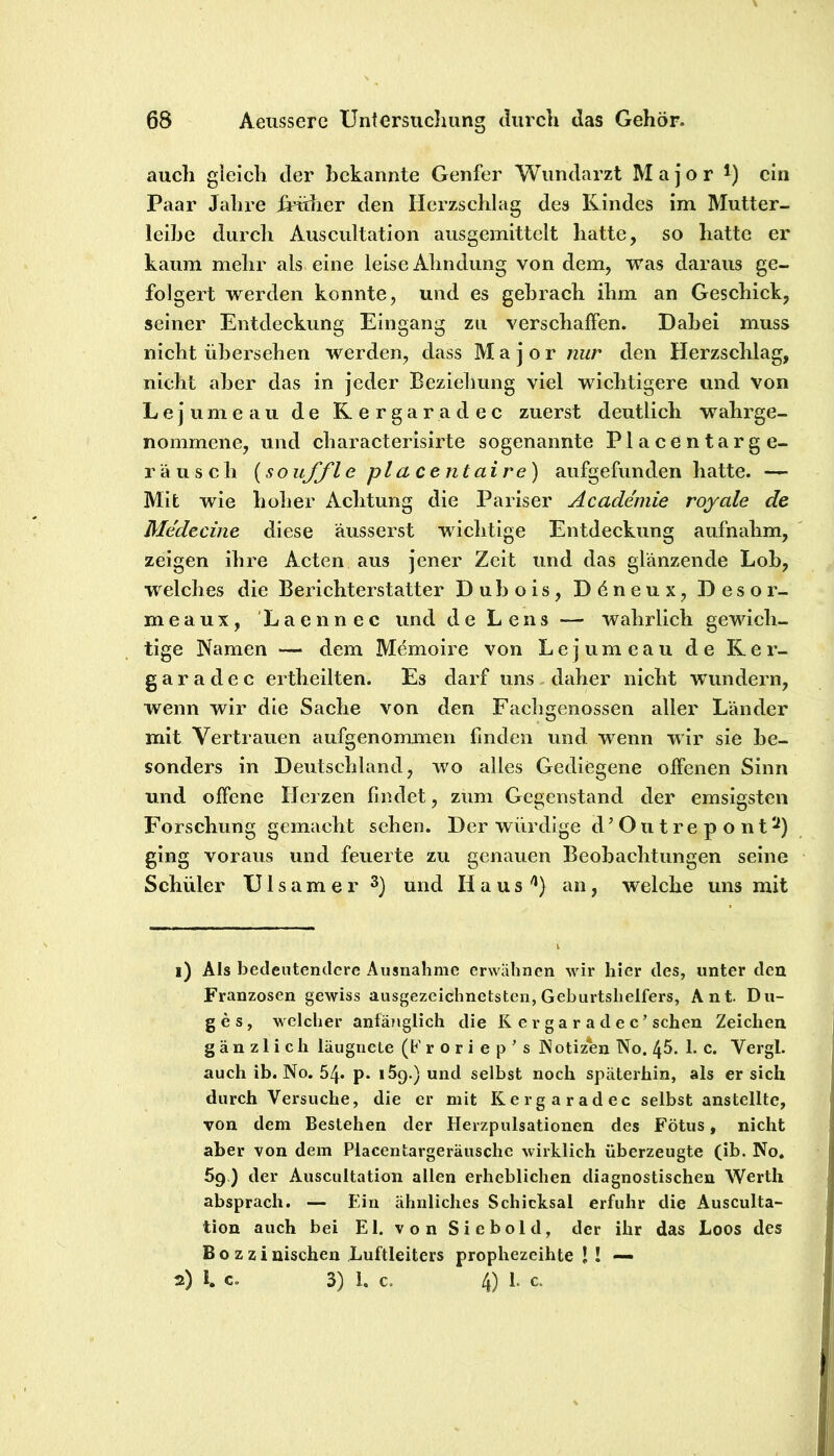 auch gleich der bekannte Genfer Wundarzt Major i) ein Paar Jahre iHÜier den Herzschlag des Kindes im Mutter- leibe durch Auscultation ausgemittelt hatte, so batte er kaum mehr als eine leise Ahndung von dem, was daraus ge- folgert werden konnte, und es gebrach ihm an Geschick, seiner Entdeckung Eingang zu verschaffen. Dabei muss nicht übersehen werden, dass Major nur den Herzschlag, nicht aber das in jeder Beziehung viel wichtigere und von Lejumeau de Kergaradec zuerst deutlich wahrge- nommene, und characterisirte sogenannte Placentarge- rausch {souffl e pl a ce nt ai re) aufgefunden hatte. — Mit wie hoher Achtung die Pariser Academie royale de Me'deciiie diese äusserst wichtige Entdeckung aufnahm, zeigen ihre Acten aus jener Zeit und das glänzende Lob, welches die Berichterstatter Dubois, Ddneux, Desor- meaux, Laennec und de Lens — wahrlich gewich- tige Namen — dem Memoire von Lejumeau de Rer- g a r a d e c ertheilten. Es darf uns daher nicht wundern, wenn wir die Sache von den Fachgenossen aller Länder mit Vertrauen aufgenommen finden und wenn wir sie be- sonders in Deutschland, wo alles Gediegene offenen Sinn und offene Herzen findet, zum Gegenstand der emsigsten Forschung gemacht sehen. Der würdige d’Outrepont^) ging voraus und feuerte zu genauen Beobachtungen seine Schüler U1 s a m e r 3) und H a u s an, welche uns mit 1) Als beclentenclere Ausnahme erwähnen wir hier des, unter den Franzosen gewiss ausgezeichnetsten, Geburtshelfers, Ant. Du- ges, welcher anfänglich die K er ga r a d e c’ sehen Zeichen gänzlich läugnete (b’ r o r i e p ’ s JNotizen No. 45. 1. c. Vergl. auch ib. No. 54* p. iSg.) und selbst noch späterhin, als er sich durch Versuche, die er mit Kergaradec selbst anstelltc, von dem Bestehen der Herzpulsationen des Fötus, nicht aber von dem Placentargeräuschc wirklich überzeugte (ib. No. 59.) der Auscultation allen erheblichen diagnostischen Werth absprach. — £'in ähnliches Schicksal erfuhr die Ausculta- tion auch bei El. von Siebold, der ihr das Loos des Bozzinischen Luftleiters prophezeihte ! ! — 2) 1. c. 3) 1. c. 4) 1. c.