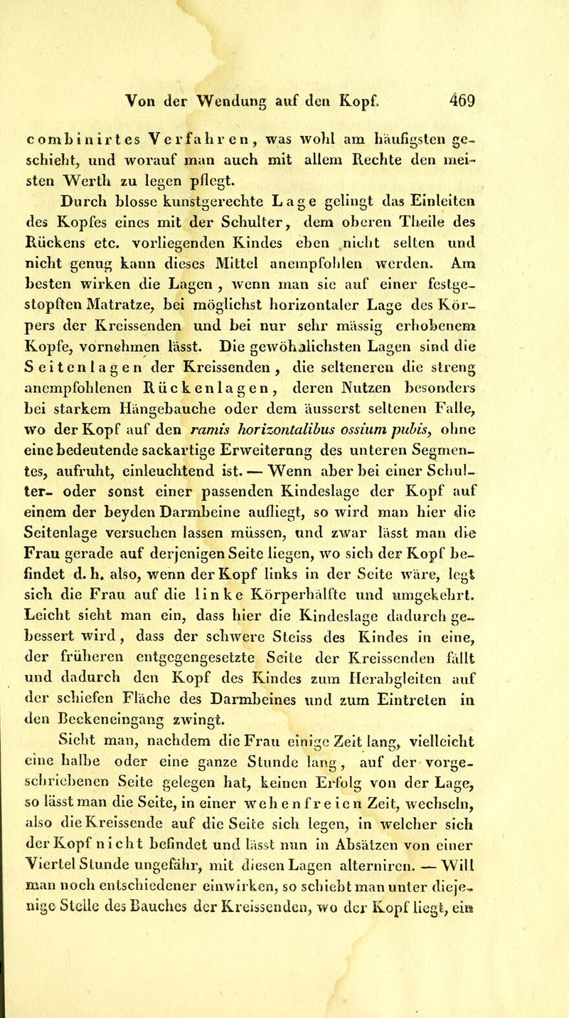 c o m b i n i r t e s V e r f t\ h r e n , was wohl am häufigsten ge- schieht^ und worauf man auch mit allem Rechte den mei- sten Werth zu legen pflegt. Durch blosse kunstgerechte Lage gelingt das Einleiten des Kopfes eines mit der Schulter, dem oberen Theile des Rückens etc. vorliegenden Rindes eben nicht selten und nicht genug kann dieses Mittel anempfohlen werden. Am besten wirken die Lagen , wenn man sie auf einer festge- stopften Matratze, bei möglichst horizontaler Lage des Kör- pers der Kreissenden und bei nur sehr massig erhobenem Kopfe, vornehmen lässt. Die gewöhnlichsten Lagen sind die Seitenlagen der Kreissenden, die selteneren die streng anempfohlenen Rückenlagen, deren Nutzen besonders bei starkem Hängebauche oder dem äusserst seltenen Falle, wo der Kopf auf den ramis horizontalibus ossiiim puhis, ohne eine bedeutende sackartige Erweiterung des unteren Segmen- tes, aufruht, einleuchtend ist. — Wenn aber bei einer Schul- ter- oder sonst einer passenden Kindeslage der Kopf auf einem der beyden Darmbeine aufliegt, so wird man hier die Seitenlage versuchen lassen müssen, und zwar lässt man die Frau gerade auf derjenigen Seite liegen, wo sich der Kopf be- findet d. h. also, wenn der Kopf links in der Seite wäre, legt sich die Frau auf die linke Körperhälfte und umgekehrt. Leicht sieht man ein, dass hier die Kindeslage dadurch ge- bessert wird, dass der schwere Stelss des Kindes in eine, der früheren entgegengesetzte Seite der Krelsscnden üült und dadurch den Kopf des Kindes zum Hcrabglelten auf der schiefen Fläche des Darmbeines und zum Eintreten in den Beckeneingang zwingt. Sicht man, nachdem die Frau einige Zeit lang, vielleicht eine halbe oder eine ganze Stunde lang, auf der vorge- schriehenen Seite gelegen hat, keinen Erfolg von der Lage, so lässt man die Seite, in einer w^ ehenfreien Zeit, wechseln, also die Kreissende auf die Seite sich legen, in welcher sich der Kopf nicht befindet und lasst nun in Absätzen von einer Viertelstunde ungefähr, mit diesen Lagen alterniren.—Will man noch entschiedener einwirken, so schiebt man unter dieje- nige Stelle des Bauches der Kreissenden, wo der Kopf liegt, ein