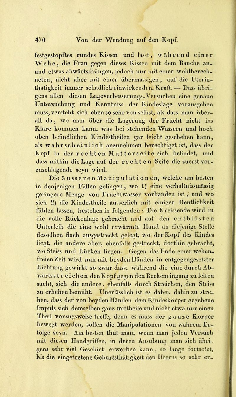 festgestopftes rundes Kissen und lasst, während einer Wehe, die Frau gegen dieses Kissen mit dem Bauche an- und etwas abwärtsdrängen, jedoch nur mit einer wohlberech- neten, nicht aber mit einer übermässigen, auf die Uterin- thätigkeit immer schädlich einwirkenden, Kraft.— Dass übri- gens allen diesen Lageverhesserungs-Versuchen eine genaue Untersuchung und Kenntniss der Kindeslage vorausgehen muss, versteht sich eben so sehr von seihst, als dass man über- all da, wo man über die Lagerung der Frucht nicht ins Klare kommen kann, was bei stehenden Wassern und hoch oben befindlichen Kindestheilen gar leicht geschehen kann, als wahrscheinlich anzunehmen berechtiget ist, dass der Kopf in der rechten Mutterseite sich befindet, und dass mithin die Lage auf der rechten Seite die zuerst vor- zuschlagcnde seyn wird. Die äusserenManipulationen, welche am besten in denjenigen Fällen gelingen, wo 1) eine verhältnissmässig geringere Menge von Fruchtwasser vorhanden ist / und wo sich 2) die Kindestheile äusserlich mit einiger Deutlichkeit fühlen lassen, bestehen in folgenden : Die Kreissende wird in die volle E.ückenlage gebracht und auf den enthlösten Unterleib die eine wohl erwärmte Hand an diejenige Stelle desselben flach ausgesti’eckt gelegt, wo der Kopf des Rindes liegt, die andere aber, ebenfalls gestreckt, dortliin gebracht, woSteiss und Rücken liegen. Gegen das Ende einer welien- freien Zeit wird nun mit beyden Händen in entgegengesetzter Richtung gewirkt so zwar dass', während die eine durch Ab- wärts streichen den Kopf gegen den Beckeneingang zu leiten sucht, sich die andere, ebenfalls durch Streichen, den Steiss zu erheben bemüht. Unerlässlich ist es dabei, dahin zu stre- ben, dass der von beyden Händen dem Kindeskörper gegebene Impuls sich demselben ganz mittheile und nicht etwa nur einen Theil vorzugsweise treffe, denn es muss der ganze Körper bewegt werden, sollen die Manipulationen von wahrem Er- folge iieyn. Am besten thut man, wenn man jeden Versuch mit diesen Handgriffen, in deren Ausübung man sich übri- gens sehr viel Geschick erwerben kann , so lange fortset/t, bis die eingetretene Geburtsthätigkeit den Uterus so sehr er-